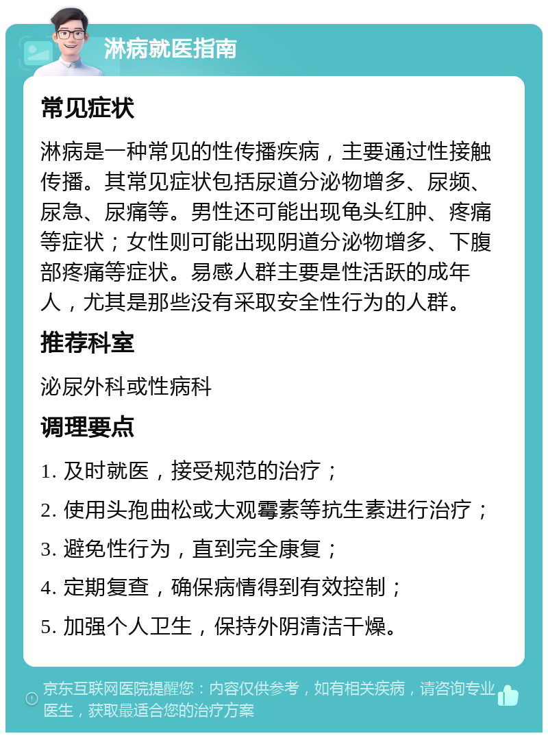 淋病就医指南 常见症状 淋病是一种常见的性传播疾病，主要通过性接触传播。其常见症状包括尿道分泌物增多、尿频、尿急、尿痛等。男性还可能出现龟头红肿、疼痛等症状；女性则可能出现阴道分泌物增多、下腹部疼痛等症状。易感人群主要是性活跃的成年人，尤其是那些没有采取安全性行为的人群。 推荐科室 泌尿外科或性病科 调理要点 1. 及时就医，接受规范的治疗； 2. 使用头孢曲松或大观霉素等抗生素进行治疗； 3. 避免性行为，直到完全康复； 4. 定期复查，确保病情得到有效控制； 5. 加强个人卫生，保持外阴清洁干燥。