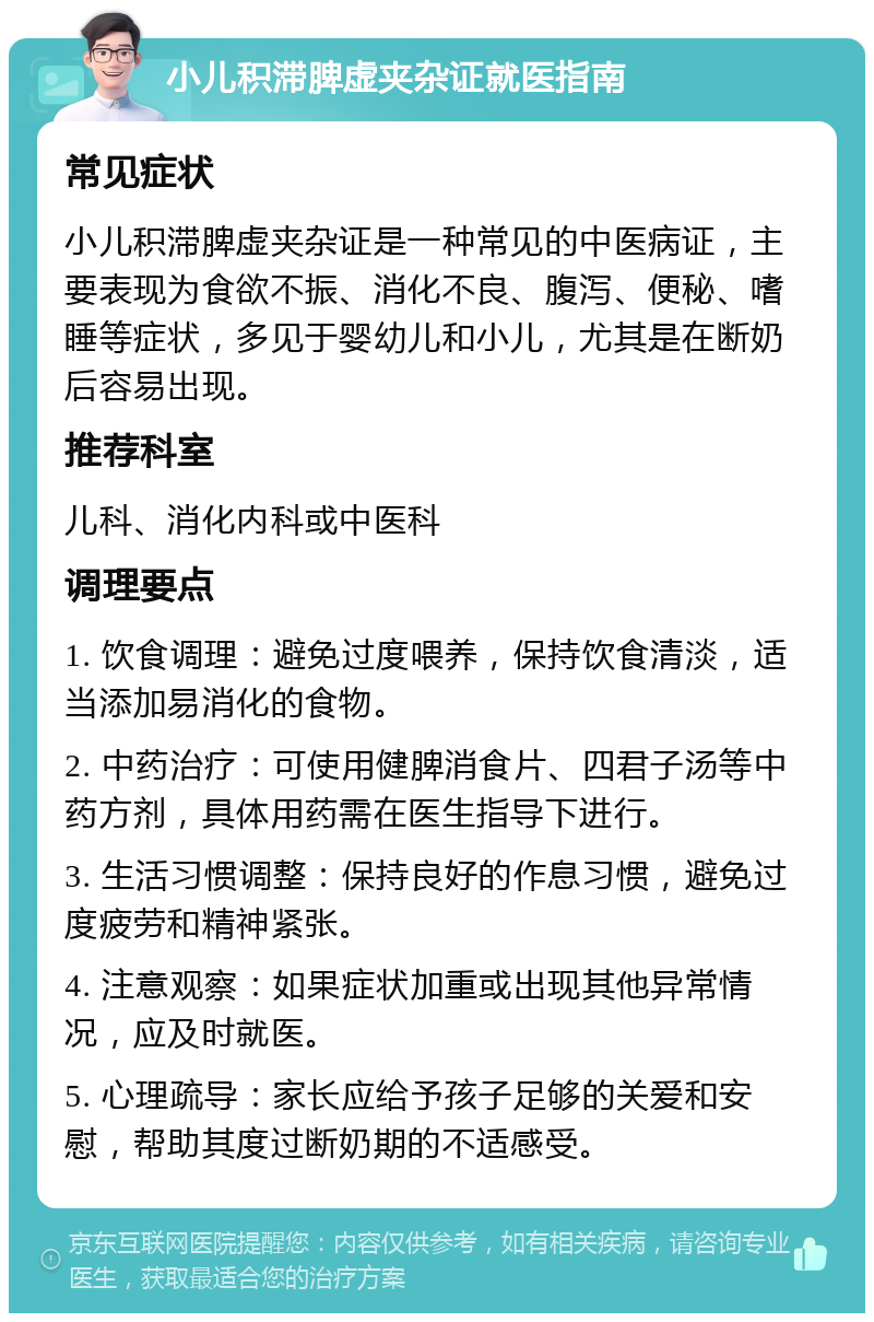 小儿积滞脾虚夹杂证就医指南 常见症状 小儿积滞脾虚夹杂证是一种常见的中医病证，主要表现为食欲不振、消化不良、腹泻、便秘、嗜睡等症状，多见于婴幼儿和小儿，尤其是在断奶后容易出现。 推荐科室 儿科、消化内科或中医科 调理要点 1. 饮食调理：避免过度喂养，保持饮食清淡，适当添加易消化的食物。 2. 中药治疗：可使用健脾消食片、四君子汤等中药方剂，具体用药需在医生指导下进行。 3. 生活习惯调整：保持良好的作息习惯，避免过度疲劳和精神紧张。 4. 注意观察：如果症状加重或出现其他异常情况，应及时就医。 5. 心理疏导：家长应给予孩子足够的关爱和安慰，帮助其度过断奶期的不适感受。