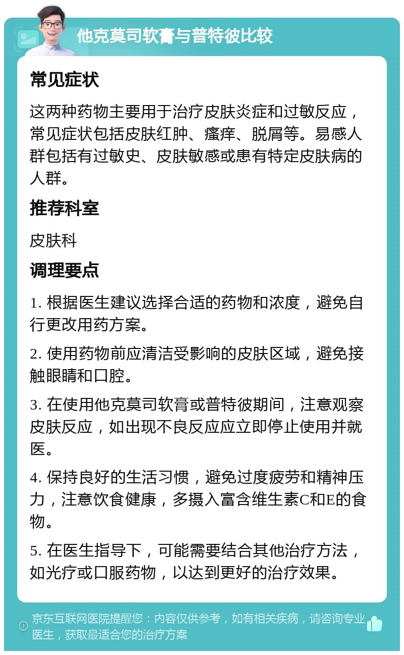 他克莫司软膏与普特彼比较 常见症状 这两种药物主要用于治疗皮肤炎症和过敏反应，常见症状包括皮肤红肿、瘙痒、脱屑等。易感人群包括有过敏史、皮肤敏感或患有特定皮肤病的人群。 推荐科室 皮肤科 调理要点 1. 根据医生建议选择合适的药物和浓度，避免自行更改用药方案。 2. 使用药物前应清洁受影响的皮肤区域，避免接触眼睛和口腔。 3. 在使用他克莫司软膏或普特彼期间，注意观察皮肤反应，如出现不良反应应立即停止使用并就医。 4. 保持良好的生活习惯，避免过度疲劳和精神压力，注意饮食健康，多摄入富含维生素C和E的食物。 5. 在医生指导下，可能需要结合其他治疗方法，如光疗或口服药物，以达到更好的治疗效果。