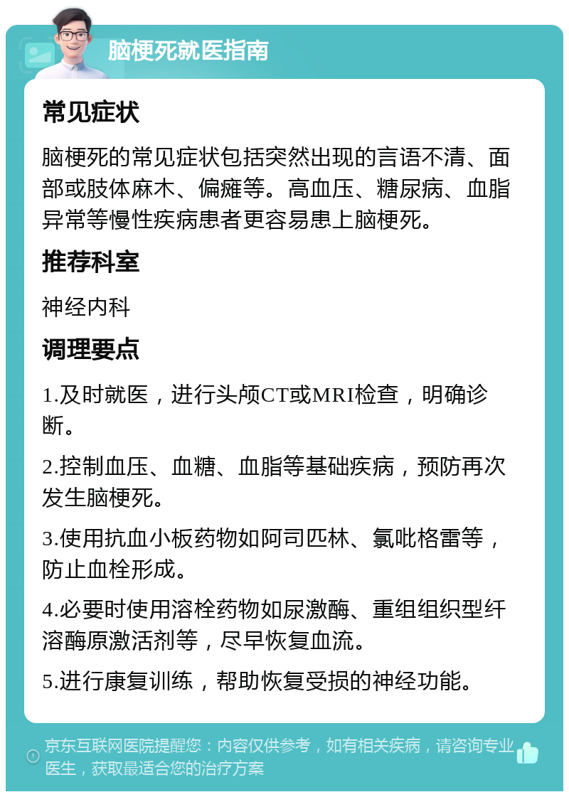 脑梗死就医指南 常见症状 脑梗死的常见症状包括突然出现的言语不清、面部或肢体麻木、偏瘫等。高血压、糖尿病、血脂异常等慢性疾病患者更容易患上脑梗死。 推荐科室 神经内科 调理要点 1.及时就医，进行头颅CT或MRI检查，明确诊断。 2.控制血压、血糖、血脂等基础疾病，预防再次发生脑梗死。 3.使用抗血小板药物如阿司匹林、氯吡格雷等，防止血栓形成。 4.必要时使用溶栓药物如尿激酶、重组组织型纤溶酶原激活剂等，尽早恢复血流。 5.进行康复训练，帮助恢复受损的神经功能。