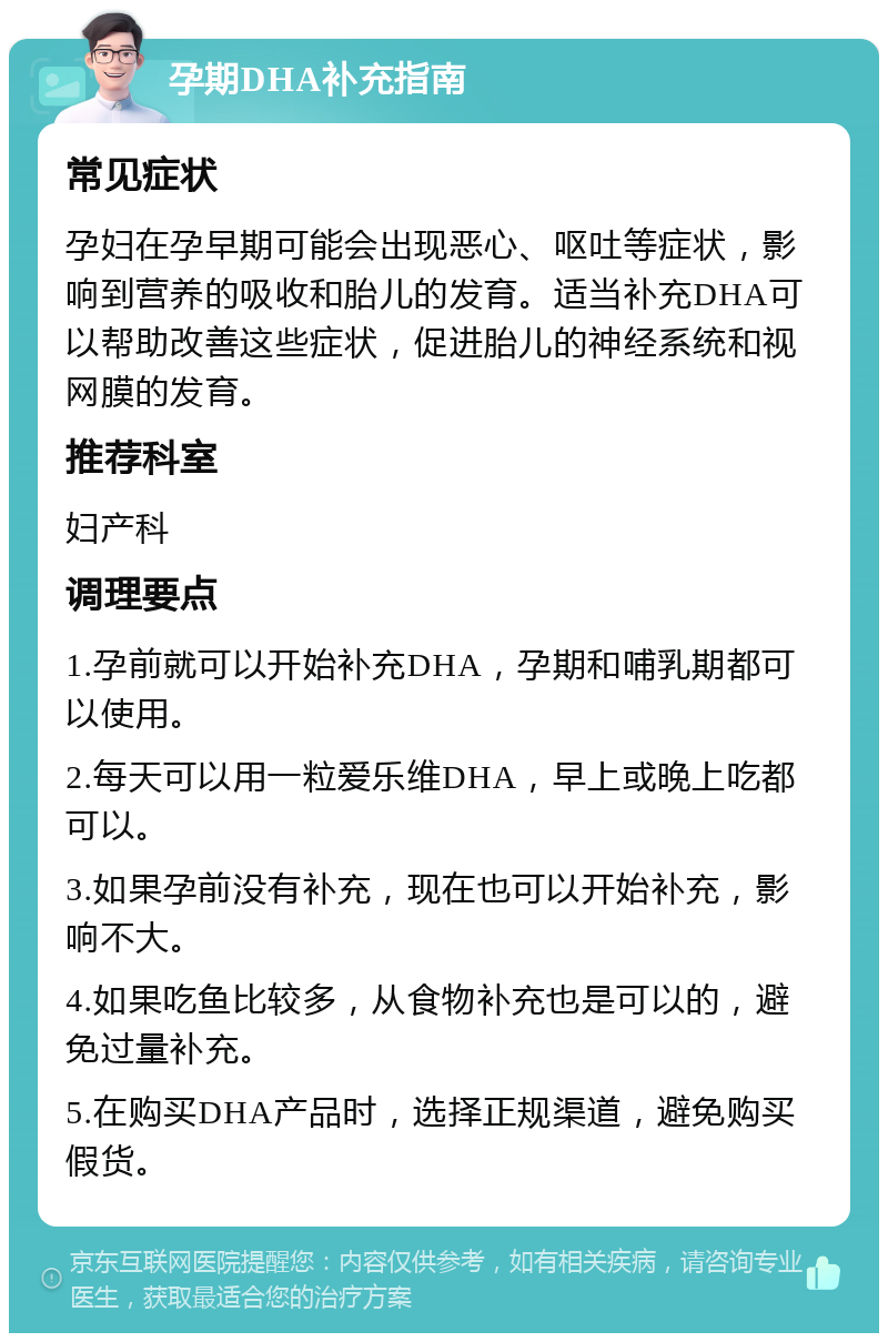 孕期DHA补充指南 常见症状 孕妇在孕早期可能会出现恶心、呕吐等症状，影响到营养的吸收和胎儿的发育。适当补充DHA可以帮助改善这些症状，促进胎儿的神经系统和视网膜的发育。 推荐科室 妇产科 调理要点 1.孕前就可以开始补充DHA，孕期和哺乳期都可以使用。 2.每天可以用一粒爱乐维DHA，早上或晚上吃都可以。 3.如果孕前没有补充，现在也可以开始补充，影响不大。 4.如果吃鱼比较多，从食物补充也是可以的，避免过量补充。 5.在购买DHA产品时，选择正规渠道，避免购买假货。