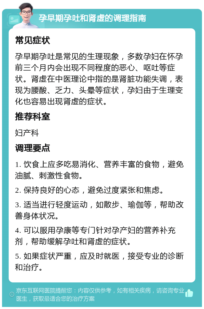 孕早期孕吐和肾虚的调理指南 常见症状 孕早期孕吐是常见的生理现象，多数孕妇在怀孕前三个月内会出现不同程度的恶心、呕吐等症状。肾虚在中医理论中指的是肾脏功能失调，表现为腰酸、乏力、头晕等症状，孕妇由于生理变化也容易出现肾虚的症状。 推荐科室 妇产科 调理要点 1. 饮食上应多吃易消化、营养丰富的食物，避免油腻、刺激性食物。 2. 保持良好的心态，避免过度紧张和焦虑。 3. 适当进行轻度运动，如散步、瑜伽等，帮助改善身体状况。 4. 可以服用孕康等专门针对孕产妇的营养补充剂，帮助缓解孕吐和肾虚的症状。 5. 如果症状严重，应及时就医，接受专业的诊断和治疗。