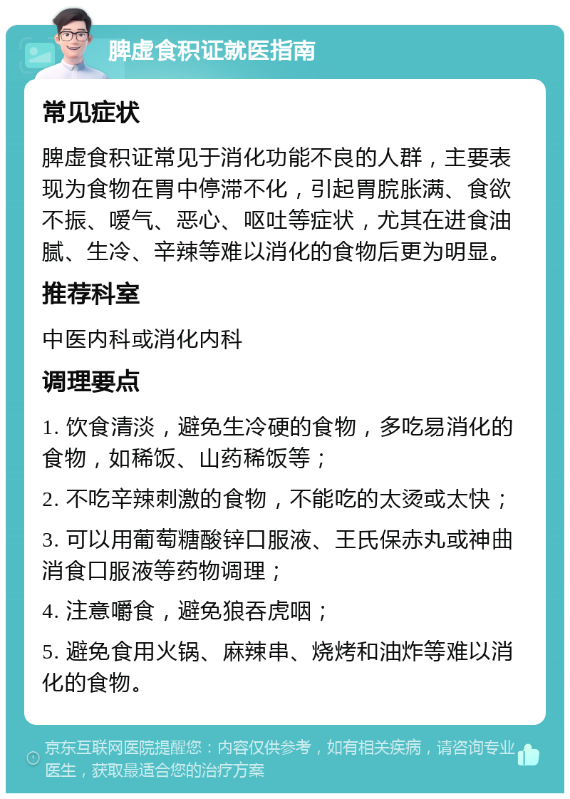 脾虚食积证就医指南 常见症状 脾虚食积证常见于消化功能不良的人群，主要表现为食物在胃中停滞不化，引起胃脘胀满、食欲不振、嗳气、恶心、呕吐等症状，尤其在进食油腻、生冷、辛辣等难以消化的食物后更为明显。 推荐科室 中医内科或消化内科 调理要点 1. 饮食清淡，避免生冷硬的食物，多吃易消化的食物，如稀饭、山药稀饭等； 2. 不吃辛辣刺激的食物，不能吃的太烫或太快； 3. 可以用葡萄糖酸锌口服液、王氏保赤丸或神曲消食口服液等药物调理； 4. 注意嚼食，避免狼吞虎咽； 5. 避免食用火锅、麻辣串、烧烤和油炸等难以消化的食物。