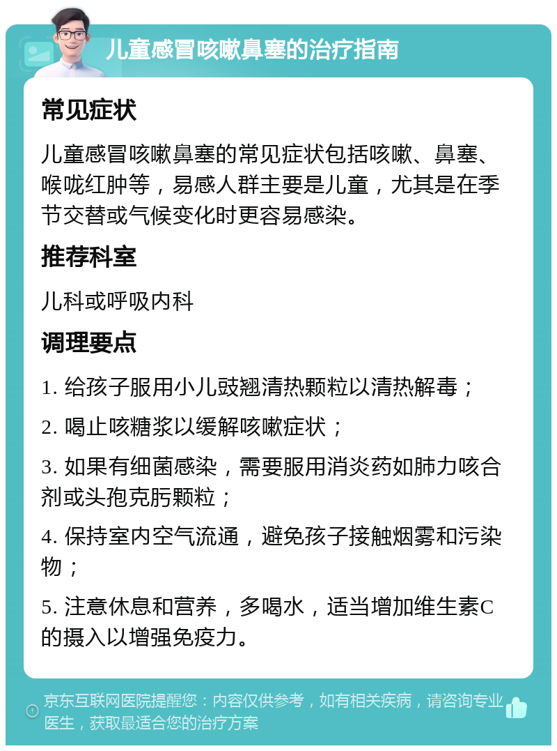 儿童感冒咳嗽鼻塞的治疗指南 常见症状 儿童感冒咳嗽鼻塞的常见症状包括咳嗽、鼻塞、喉咙红肿等，易感人群主要是儿童，尤其是在季节交替或气候变化时更容易感染。 推荐科室 儿科或呼吸内科 调理要点 1. 给孩子服用小儿豉翘清热颗粒以清热解毒； 2. 喝止咳糖浆以缓解咳嗽症状； 3. 如果有细菌感染，需要服用消炎药如肺力咳合剂或头孢克肟颗粒； 4. 保持室内空气流通，避免孩子接触烟雾和污染物； 5. 注意休息和营养，多喝水，适当增加维生素C的摄入以增强免疫力。