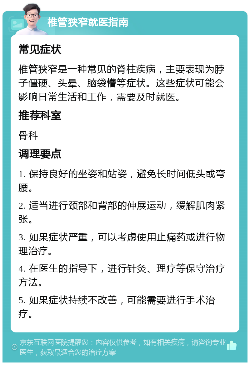 椎管狭窄就医指南 常见症状 椎管狭窄是一种常见的脊柱疾病，主要表现为脖子僵硬、头晕、脑袋懵等症状。这些症状可能会影响日常生活和工作，需要及时就医。 推荐科室 骨科 调理要点 1. 保持良好的坐姿和站姿，避免长时间低头或弯腰。 2. 适当进行颈部和背部的伸展运动，缓解肌肉紧张。 3. 如果症状严重，可以考虑使用止痛药或进行物理治疗。 4. 在医生的指导下，进行针灸、理疗等保守治疗方法。 5. 如果症状持续不改善，可能需要进行手术治疗。