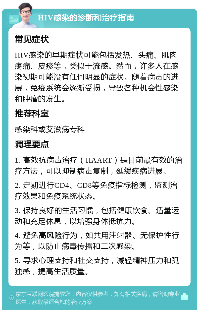 HIV感染的诊断和治疗指南 常见症状 HIV感染的早期症状可能包括发热、头痛、肌肉疼痛、皮疹等，类似于流感。然而，许多人在感染初期可能没有任何明显的症状。随着病毒的进展，免疫系统会逐渐受损，导致各种机会性感染和肿瘤的发生。 推荐科室 感染科或艾滋病专科 调理要点 1. 高效抗病毒治疗（HAART）是目前最有效的治疗方法，可以抑制病毒复制，延缓疾病进展。 2. 定期进行CD4、CD8等免疫指标检测，监测治疗效果和免疫系统状态。 3. 保持良好的生活习惯，包括健康饮食、适量运动和充足休息，以增强身体抵抗力。 4. 避免高风险行为，如共用注射器、无保护性行为等，以防止病毒传播和二次感染。 5. 寻求心理支持和社交支持，减轻精神压力和孤独感，提高生活质量。