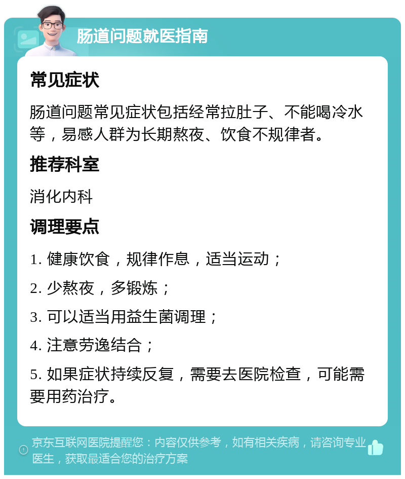 肠道问题就医指南 常见症状 肠道问题常见症状包括经常拉肚子、不能喝冷水等，易感人群为长期熬夜、饮食不规律者。 推荐科室 消化内科 调理要点 1. 健康饮食，规律作息，适当运动； 2. 少熬夜，多锻炼； 3. 可以适当用益生菌调理； 4. 注意劳逸结合； 5. 如果症状持续反复，需要去医院检查，可能需要用药治疗。