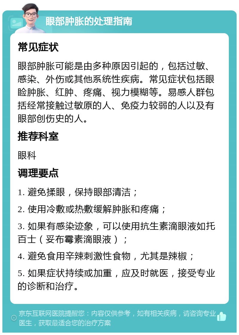 眼部肿胀的处理指南 常见症状 眼部肿胀可能是由多种原因引起的，包括过敏、感染、外伤或其他系统性疾病。常见症状包括眼睑肿胀、红肿、疼痛、视力模糊等。易感人群包括经常接触过敏原的人、免疫力较弱的人以及有眼部创伤史的人。 推荐科室 眼科 调理要点 1. 避免揉眼，保持眼部清洁； 2. 使用冷敷或热敷缓解肿胀和疼痛； 3. 如果有感染迹象，可以使用抗生素滴眼液如托百士（妥布霉素滴眼液）； 4. 避免食用辛辣刺激性食物，尤其是辣椒； 5. 如果症状持续或加重，应及时就医，接受专业的诊断和治疗。