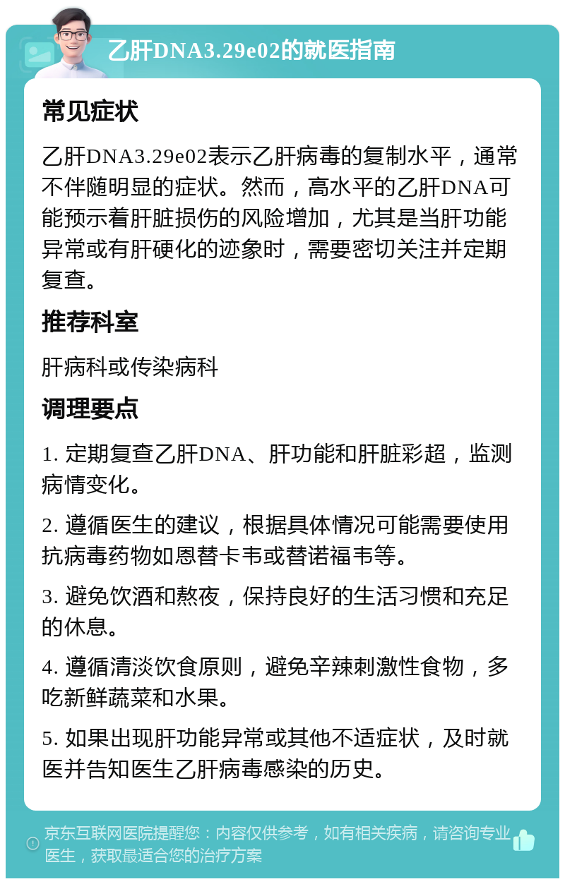 乙肝DNA3.29e02的就医指南 常见症状 乙肝DNA3.29e02表示乙肝病毒的复制水平，通常不伴随明显的症状。然而，高水平的乙肝DNA可能预示着肝脏损伤的风险增加，尤其是当肝功能异常或有肝硬化的迹象时，需要密切关注并定期复查。 推荐科室 肝病科或传染病科 调理要点 1. 定期复查乙肝DNA、肝功能和肝脏彩超，监测病情变化。 2. 遵循医生的建议，根据具体情况可能需要使用抗病毒药物如恩替卡韦或替诺福韦等。 3. 避免饮酒和熬夜，保持良好的生活习惯和充足的休息。 4. 遵循清淡饮食原则，避免辛辣刺激性食物，多吃新鲜蔬菜和水果。 5. 如果出现肝功能异常或其他不适症状，及时就医并告知医生乙肝病毒感染的历史。