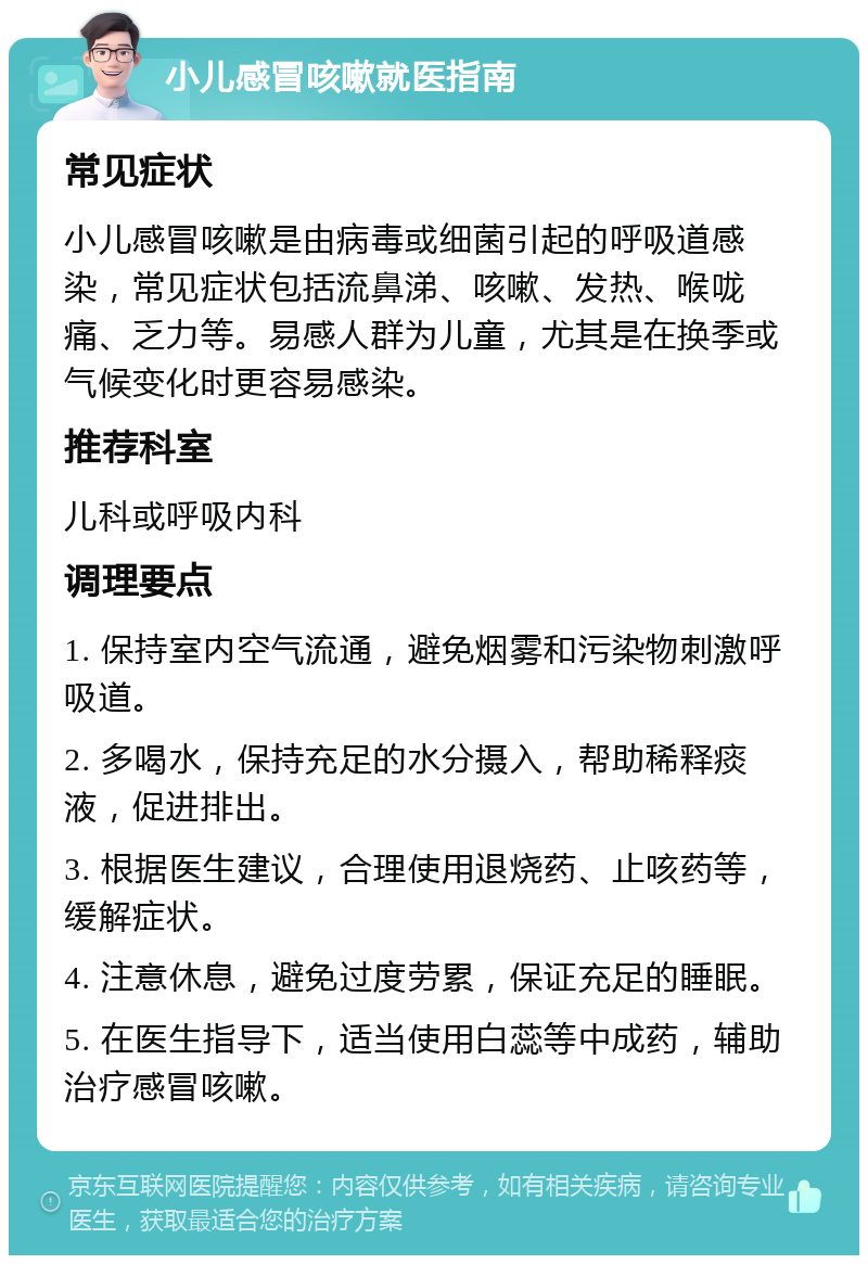 小儿感冒咳嗽就医指南 常见症状 小儿感冒咳嗽是由病毒或细菌引起的呼吸道感染，常见症状包括流鼻涕、咳嗽、发热、喉咙痛、乏力等。易感人群为儿童，尤其是在换季或气候变化时更容易感染。 推荐科室 儿科或呼吸内科 调理要点 1. 保持室内空气流通，避免烟雾和污染物刺激呼吸道。 2. 多喝水，保持充足的水分摄入，帮助稀释痰液，促进排出。 3. 根据医生建议，合理使用退烧药、止咳药等，缓解症状。 4. 注意休息，避免过度劳累，保证充足的睡眠。 5. 在医生指导下，适当使用白蕊等中成药，辅助治疗感冒咳嗽。