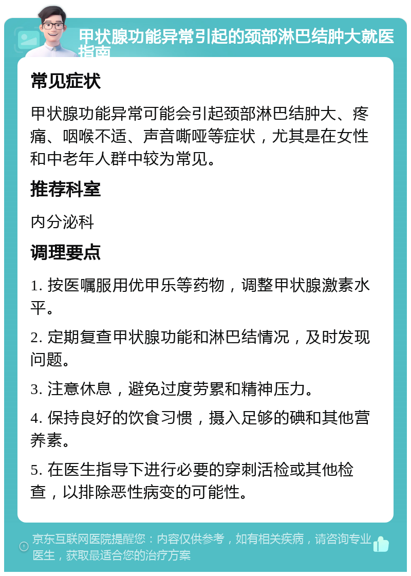 甲状腺功能异常引起的颈部淋巴结肿大就医指南 常见症状 甲状腺功能异常可能会引起颈部淋巴结肿大、疼痛、咽喉不适、声音嘶哑等症状，尤其是在女性和中老年人群中较为常见。 推荐科室 内分泌科 调理要点 1. 按医嘱服用优甲乐等药物，调整甲状腺激素水平。 2. 定期复查甲状腺功能和淋巴结情况，及时发现问题。 3. 注意休息，避免过度劳累和精神压力。 4. 保持良好的饮食习惯，摄入足够的碘和其他营养素。 5. 在医生指导下进行必要的穿刺活检或其他检查，以排除恶性病变的可能性。