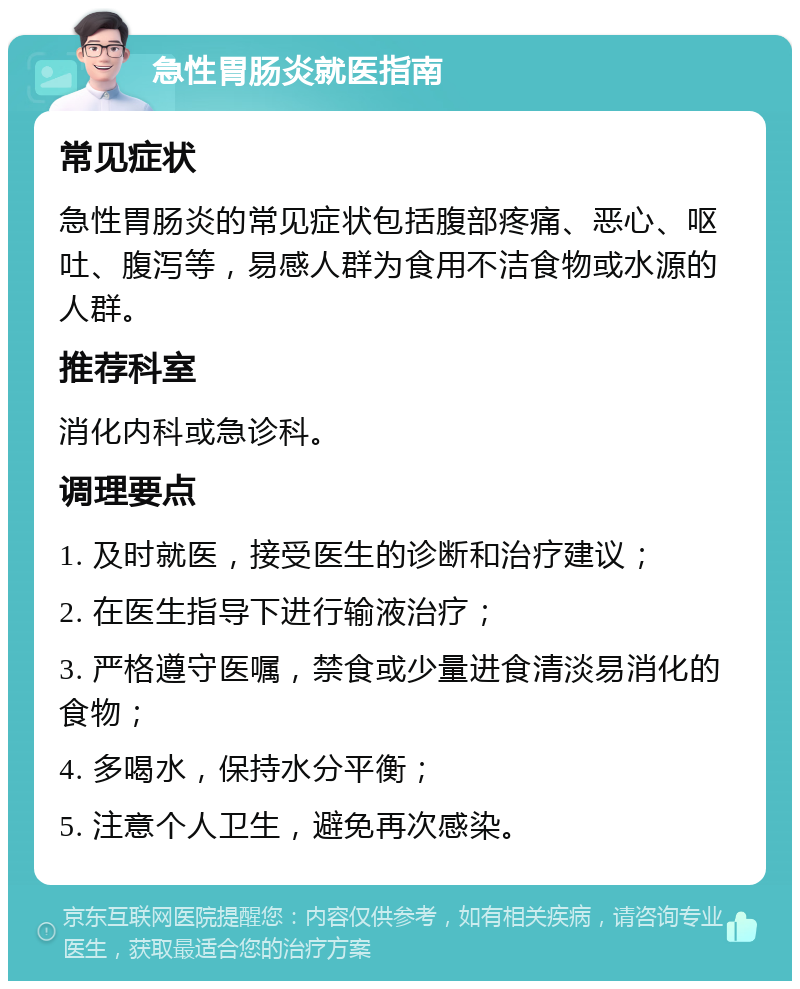 急性胃肠炎就医指南 常见症状 急性胃肠炎的常见症状包括腹部疼痛、恶心、呕吐、腹泻等，易感人群为食用不洁食物或水源的人群。 推荐科室 消化内科或急诊科。 调理要点 1. 及时就医，接受医生的诊断和治疗建议； 2. 在医生指导下进行输液治疗； 3. 严格遵守医嘱，禁食或少量进食清淡易消化的食物； 4. 多喝水，保持水分平衡； 5. 注意个人卫生，避免再次感染。