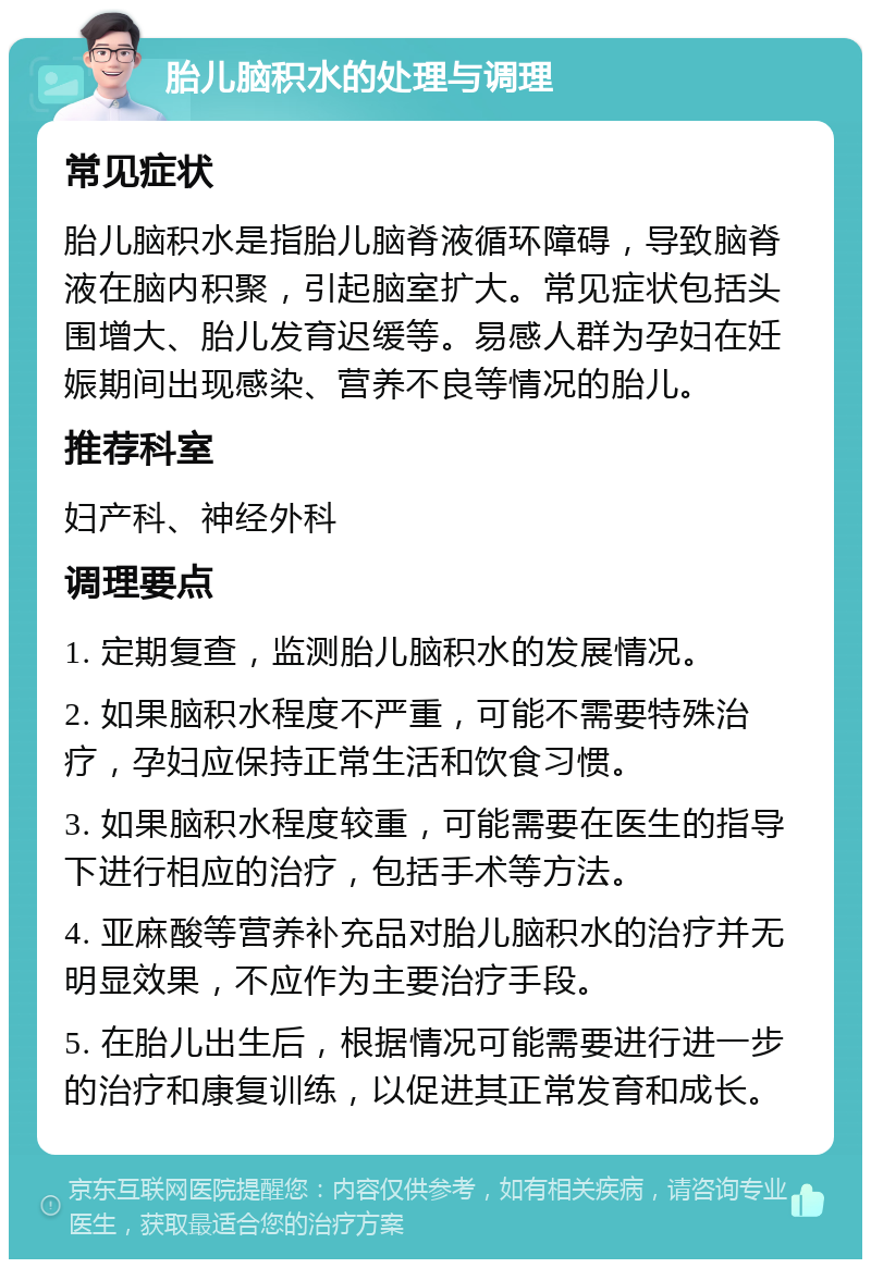 胎儿脑积水的处理与调理 常见症状 胎儿脑积水是指胎儿脑脊液循环障碍，导致脑脊液在脑内积聚，引起脑室扩大。常见症状包括头围增大、胎儿发育迟缓等。易感人群为孕妇在妊娠期间出现感染、营养不良等情况的胎儿。 推荐科室 妇产科、神经外科 调理要点 1. 定期复查，监测胎儿脑积水的发展情况。 2. 如果脑积水程度不严重，可能不需要特殊治疗，孕妇应保持正常生活和饮食习惯。 3. 如果脑积水程度较重，可能需要在医生的指导下进行相应的治疗，包括手术等方法。 4. 亚麻酸等营养补充品对胎儿脑积水的治疗并无明显效果，不应作为主要治疗手段。 5. 在胎儿出生后，根据情况可能需要进行进一步的治疗和康复训练，以促进其正常发育和成长。