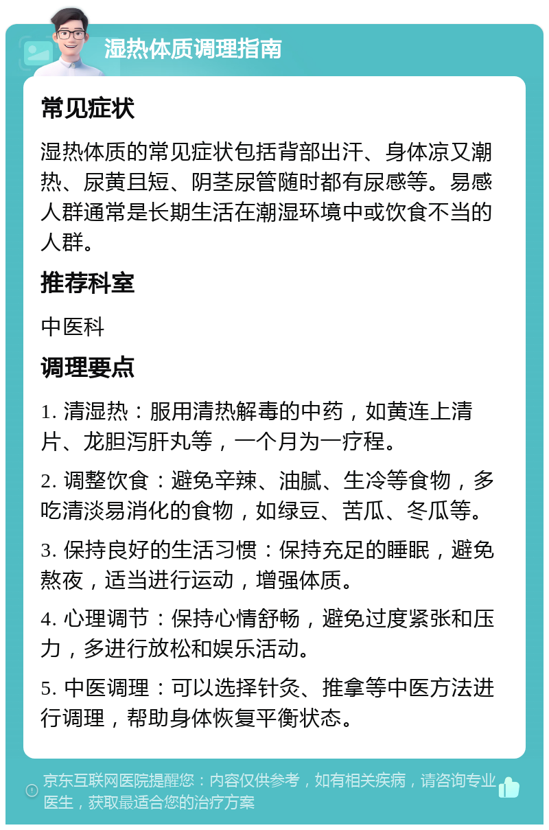 湿热体质调理指南 常见症状 湿热体质的常见症状包括背部出汗、身体凉又潮热、尿黄且短、阴茎尿管随时都有尿感等。易感人群通常是长期生活在潮湿环境中或饮食不当的人群。 推荐科室 中医科 调理要点 1. 清湿热：服用清热解毒的中药，如黄连上清片、龙胆泻肝丸等，一个月为一疗程。 2. 调整饮食：避免辛辣、油腻、生冷等食物，多吃清淡易消化的食物，如绿豆、苦瓜、冬瓜等。 3. 保持良好的生活习惯：保持充足的睡眠，避免熬夜，适当进行运动，增强体质。 4. 心理调节：保持心情舒畅，避免过度紧张和压力，多进行放松和娱乐活动。 5. 中医调理：可以选择针灸、推拿等中医方法进行调理，帮助身体恢复平衡状态。