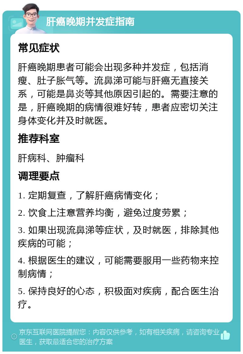 肝癌晚期并发症指南 常见症状 肝癌晚期患者可能会出现多种并发症，包括消瘦、肚子胀气等。流鼻涕可能与肝癌无直接关系，可能是鼻炎等其他原因引起的。需要注意的是，肝癌晚期的病情很难好转，患者应密切关注身体变化并及时就医。 推荐科室 肝病科、肿瘤科 调理要点 1. 定期复查，了解肝癌病情变化； 2. 饮食上注意营养均衡，避免过度劳累； 3. 如果出现流鼻涕等症状，及时就医，排除其他疾病的可能； 4. 根据医生的建议，可能需要服用一些药物来控制病情； 5. 保持良好的心态，积极面对疾病，配合医生治疗。