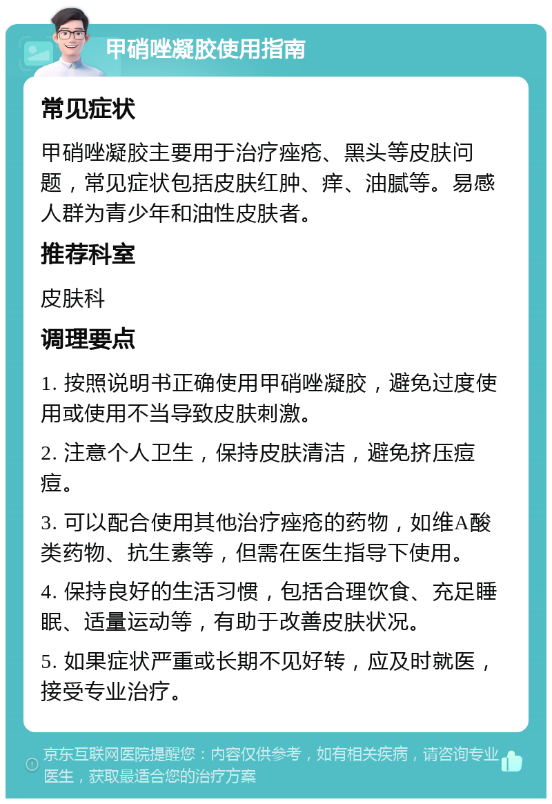 甲硝唑凝胶使用指南 常见症状 甲硝唑凝胶主要用于治疗痤疮、黑头等皮肤问题，常见症状包括皮肤红肿、痒、油腻等。易感人群为青少年和油性皮肤者。 推荐科室 皮肤科 调理要点 1. 按照说明书正确使用甲硝唑凝胶，避免过度使用或使用不当导致皮肤刺激。 2. 注意个人卫生，保持皮肤清洁，避免挤压痘痘。 3. 可以配合使用其他治疗痤疮的药物，如维A酸类药物、抗生素等，但需在医生指导下使用。 4. 保持良好的生活习惯，包括合理饮食、充足睡眠、适量运动等，有助于改善皮肤状况。 5. 如果症状严重或长期不见好转，应及时就医，接受专业治疗。