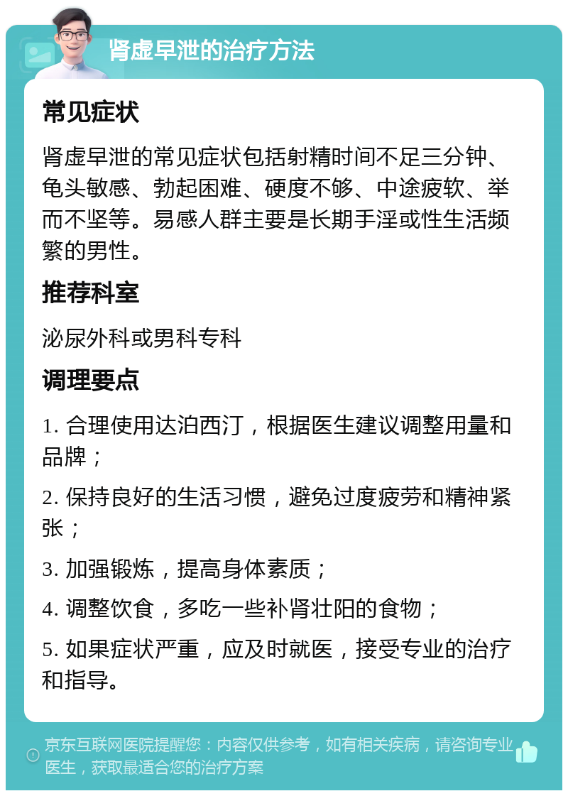 肾虚早泄的治疗方法 常见症状 肾虚早泄的常见症状包括射精时间不足三分钟、龟头敏感、勃起困难、硬度不够、中途疲软、举而不坚等。易感人群主要是长期手淫或性生活频繁的男性。 推荐科室 泌尿外科或男科专科 调理要点 1. 合理使用达泊西汀，根据医生建议调整用量和品牌； 2. 保持良好的生活习惯，避免过度疲劳和精神紧张； 3. 加强锻炼，提高身体素质； 4. 调整饮食，多吃一些补肾壮阳的食物； 5. 如果症状严重，应及时就医，接受专业的治疗和指导。