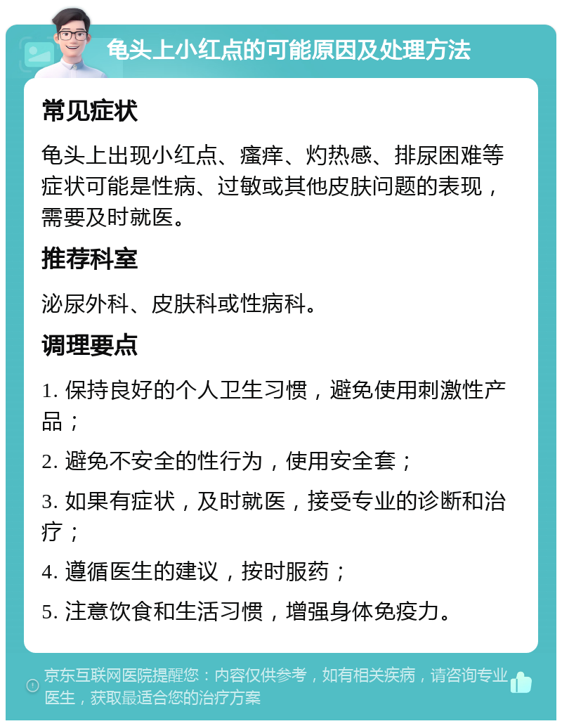 龟头上小红点的可能原因及处理方法 常见症状 龟头上出现小红点、瘙痒、灼热感、排尿困难等症状可能是性病、过敏或其他皮肤问题的表现，需要及时就医。 推荐科室 泌尿外科、皮肤科或性病科。 调理要点 1. 保持良好的个人卫生习惯，避免使用刺激性产品； 2. 避免不安全的性行为，使用安全套； 3. 如果有症状，及时就医，接受专业的诊断和治疗； 4. 遵循医生的建议，按时服药； 5. 注意饮食和生活习惯，增强身体免疫力。