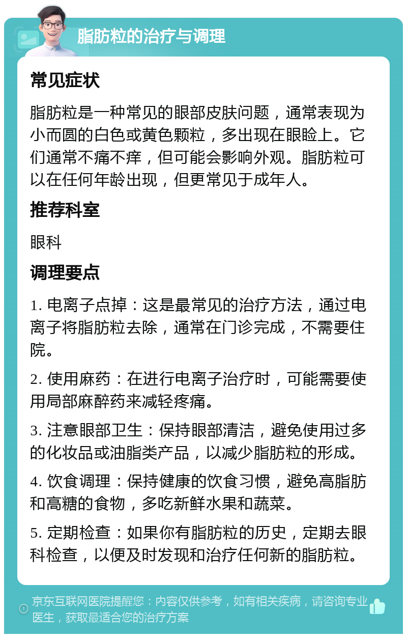 脂肪粒的治疗与调理 常见症状 脂肪粒是一种常见的眼部皮肤问题，通常表现为小而圆的白色或黄色颗粒，多出现在眼睑上。它们通常不痛不痒，但可能会影响外观。脂肪粒可以在任何年龄出现，但更常见于成年人。 推荐科室 眼科 调理要点 1. 电离子点掉：这是最常见的治疗方法，通过电离子将脂肪粒去除，通常在门诊完成，不需要住院。 2. 使用麻药：在进行电离子治疗时，可能需要使用局部麻醉药来减轻疼痛。 3. 注意眼部卫生：保持眼部清洁，避免使用过多的化妆品或油脂类产品，以减少脂肪粒的形成。 4. 饮食调理：保持健康的饮食习惯，避免高脂肪和高糖的食物，多吃新鲜水果和蔬菜。 5. 定期检查：如果你有脂肪粒的历史，定期去眼科检查，以便及时发现和治疗任何新的脂肪粒。