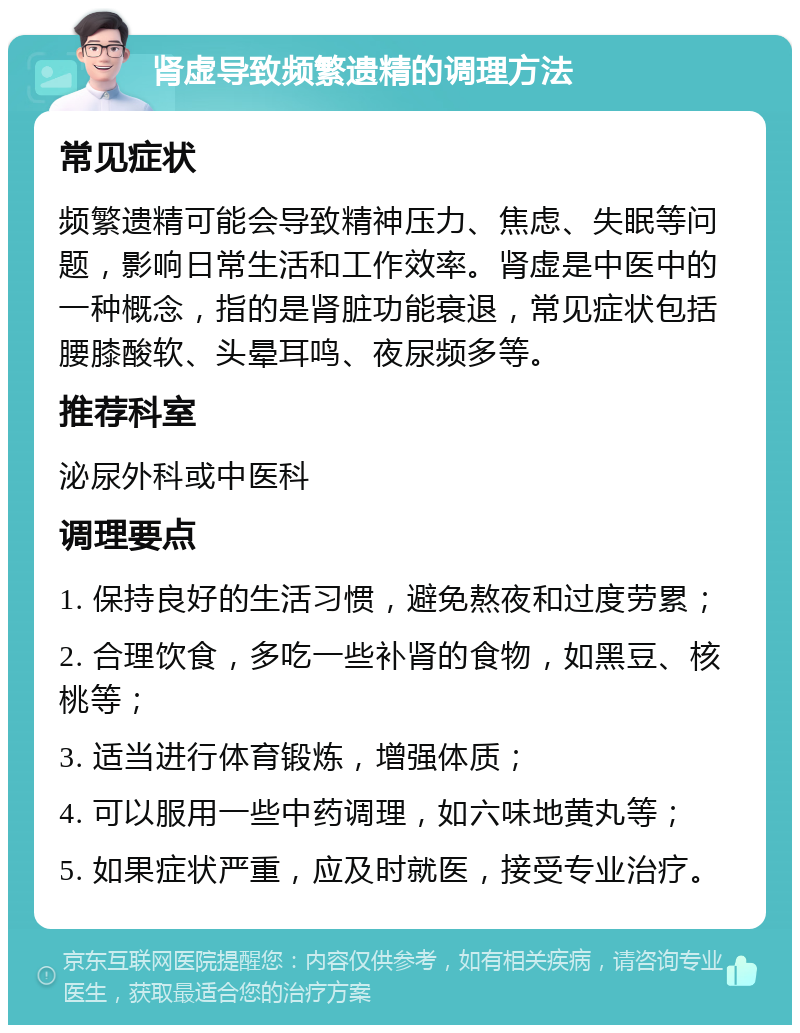 肾虚导致频繁遗精的调理方法 常见症状 频繁遗精可能会导致精神压力、焦虑、失眠等问题，影响日常生活和工作效率。肾虚是中医中的一种概念，指的是肾脏功能衰退，常见症状包括腰膝酸软、头晕耳鸣、夜尿频多等。 推荐科室 泌尿外科或中医科 调理要点 1. 保持良好的生活习惯，避免熬夜和过度劳累； 2. 合理饮食，多吃一些补肾的食物，如黑豆、核桃等； 3. 适当进行体育锻炼，增强体质； 4. 可以服用一些中药调理，如六味地黄丸等； 5. 如果症状严重，应及时就医，接受专业治疗。