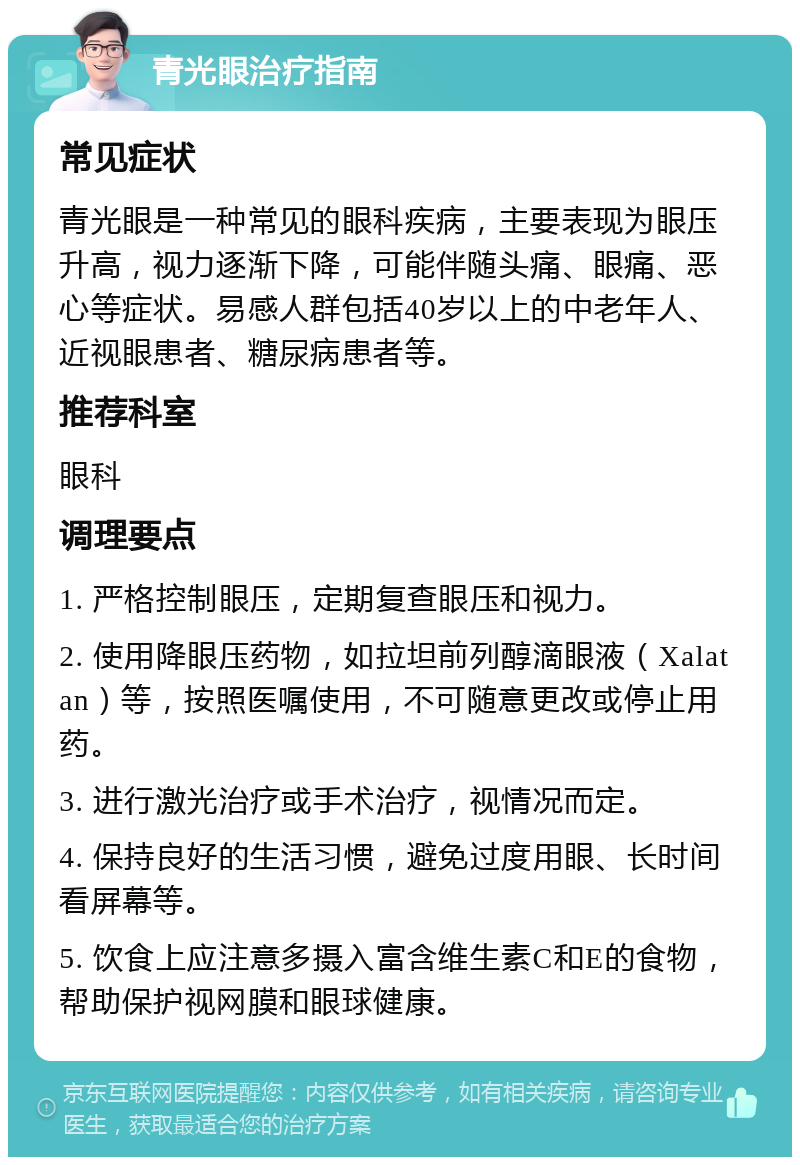 青光眼治疗指南 常见症状 青光眼是一种常见的眼科疾病，主要表现为眼压升高，视力逐渐下降，可能伴随头痛、眼痛、恶心等症状。易感人群包括40岁以上的中老年人、近视眼患者、糖尿病患者等。 推荐科室 眼科 调理要点 1. 严格控制眼压，定期复查眼压和视力。 2. 使用降眼压药物，如拉坦前列醇滴眼液（Xalatan）等，按照医嘱使用，不可随意更改或停止用药。 3. 进行激光治疗或手术治疗，视情况而定。 4. 保持良好的生活习惯，避免过度用眼、长时间看屏幕等。 5. 饮食上应注意多摄入富含维生素C和E的食物，帮助保护视网膜和眼球健康。