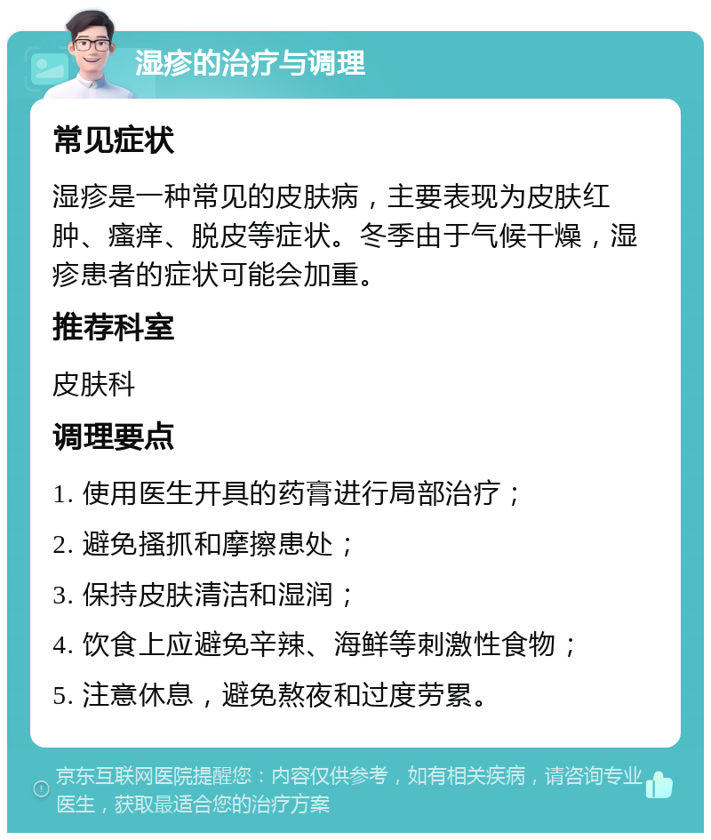 湿疹的治疗与调理 常见症状 湿疹是一种常见的皮肤病，主要表现为皮肤红肿、瘙痒、脱皮等症状。冬季由于气候干燥，湿疹患者的症状可能会加重。 推荐科室 皮肤科 调理要点 1. 使用医生开具的药膏进行局部治疗； 2. 避免搔抓和摩擦患处； 3. 保持皮肤清洁和湿润； 4. 饮食上应避免辛辣、海鲜等刺激性食物； 5. 注意休息，避免熬夜和过度劳累。