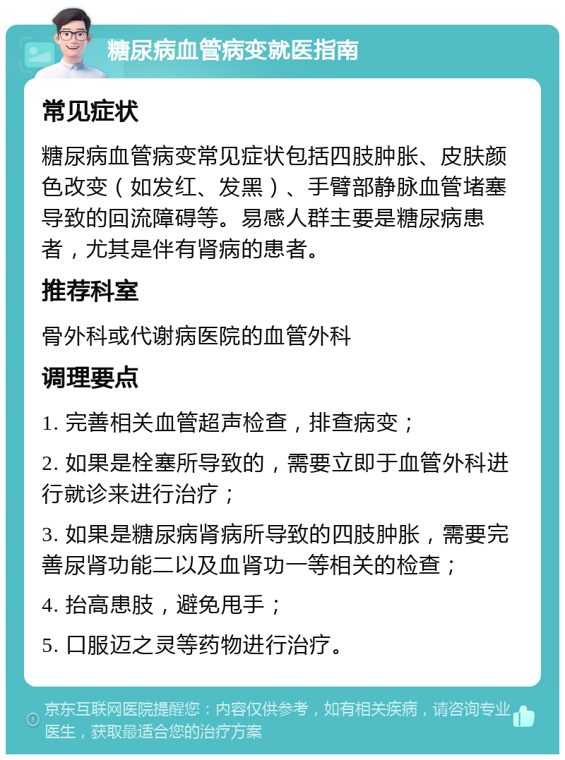 糖尿病血管病变就医指南 常见症状 糖尿病血管病变常见症状包括四肢肿胀、皮肤颜色改变（如发红、发黑）、手臂部静脉血管堵塞导致的回流障碍等。易感人群主要是糖尿病患者，尤其是伴有肾病的患者。 推荐科室 骨外科或代谢病医院的血管外科 调理要点 1. 完善相关血管超声检查，排查病变； 2. 如果是栓塞所导致的，需要立即于血管外科进行就诊来进行治疗； 3. 如果是糖尿病肾病所导致的四肢肿胀，需要完善尿肾功能二以及血肾功一等相关的检查； 4. 抬高患肢，避免甩手； 5. 口服迈之灵等药物进行治疗。