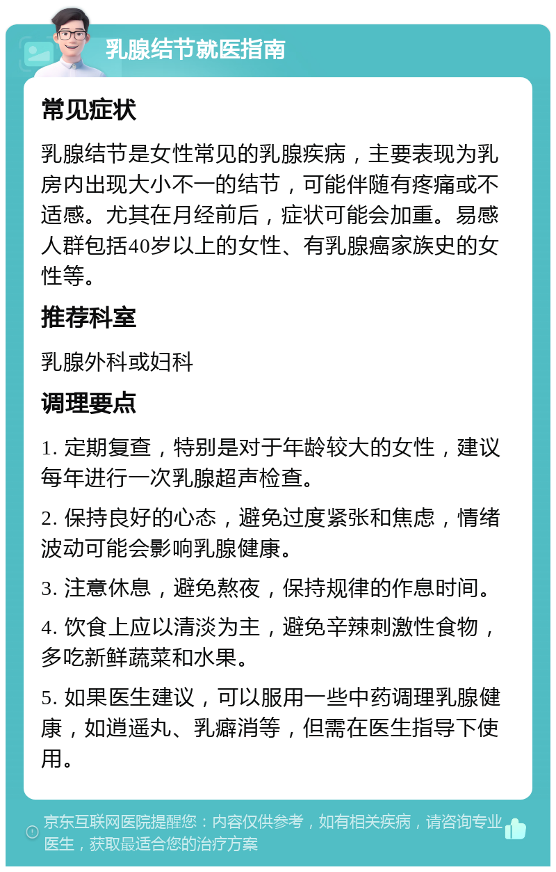 乳腺结节就医指南 常见症状 乳腺结节是女性常见的乳腺疾病，主要表现为乳房内出现大小不一的结节，可能伴随有疼痛或不适感。尤其在月经前后，症状可能会加重。易感人群包括40岁以上的女性、有乳腺癌家族史的女性等。 推荐科室 乳腺外科或妇科 调理要点 1. 定期复查，特别是对于年龄较大的女性，建议每年进行一次乳腺超声检查。 2. 保持良好的心态，避免过度紧张和焦虑，情绪波动可能会影响乳腺健康。 3. 注意休息，避免熬夜，保持规律的作息时间。 4. 饮食上应以清淡为主，避免辛辣刺激性食物，多吃新鲜蔬菜和水果。 5. 如果医生建议，可以服用一些中药调理乳腺健康，如逍遥丸、乳癖消等，但需在医生指导下使用。