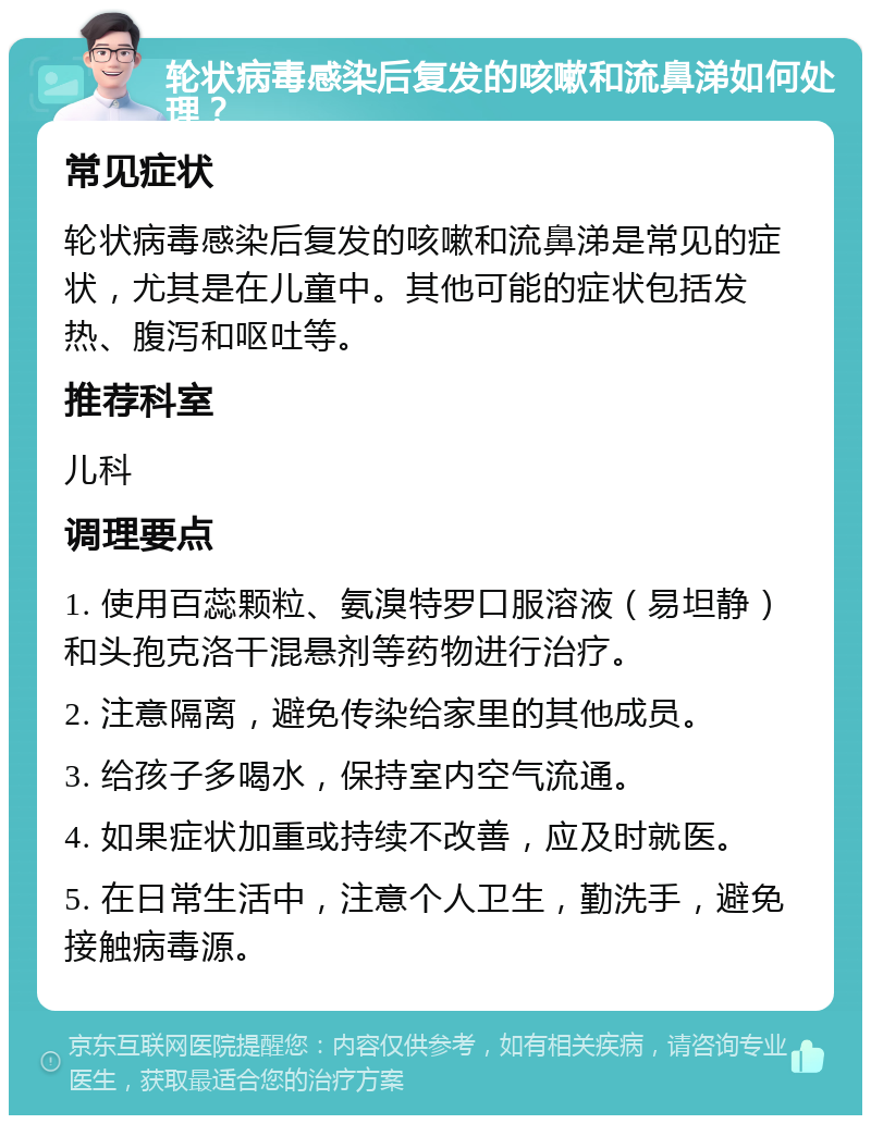 轮状病毒感染后复发的咳嗽和流鼻涕如何处理？ 常见症状 轮状病毒感染后复发的咳嗽和流鼻涕是常见的症状，尤其是在儿童中。其他可能的症状包括发热、腹泻和呕吐等。 推荐科室 儿科 调理要点 1. 使用百蕊颗粒、氨溴特罗口服溶液（易坦静）和头孢克洛干混悬剂等药物进行治疗。 2. 注意隔离，避免传染给家里的其他成员。 3. 给孩子多喝水，保持室内空气流通。 4. 如果症状加重或持续不改善，应及时就医。 5. 在日常生活中，注意个人卫生，勤洗手，避免接触病毒源。