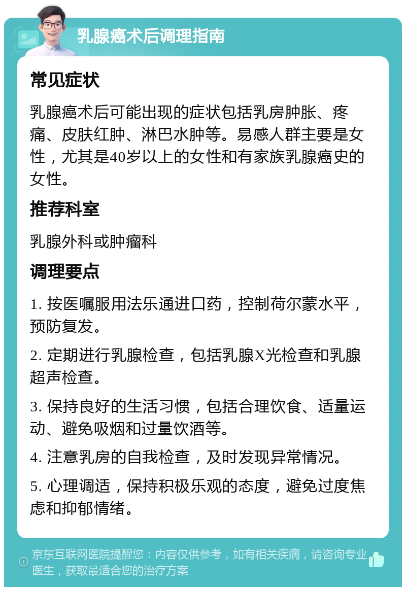 乳腺癌术后调理指南 常见症状 乳腺癌术后可能出现的症状包括乳房肿胀、疼痛、皮肤红肿、淋巴水肿等。易感人群主要是女性，尤其是40岁以上的女性和有家族乳腺癌史的女性。 推荐科室 乳腺外科或肿瘤科 调理要点 1. 按医嘱服用法乐通进口药，控制荷尔蒙水平，预防复发。 2. 定期进行乳腺检查，包括乳腺X光检查和乳腺超声检查。 3. 保持良好的生活习惯，包括合理饮食、适量运动、避免吸烟和过量饮酒等。 4. 注意乳房的自我检查，及时发现异常情况。 5. 心理调适，保持积极乐观的态度，避免过度焦虑和抑郁情绪。