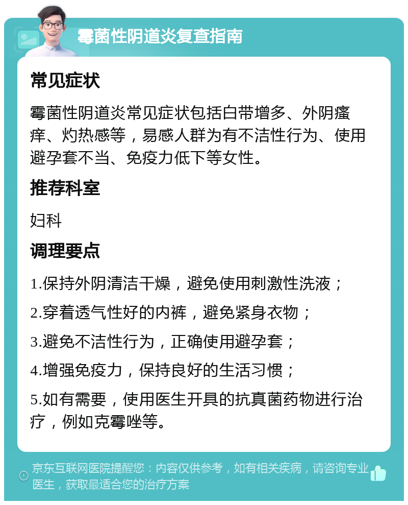 霉菌性阴道炎复查指南 常见症状 霉菌性阴道炎常见症状包括白带增多、外阴瘙痒、灼热感等，易感人群为有不洁性行为、使用避孕套不当、免疫力低下等女性。 推荐科室 妇科 调理要点 1.保持外阴清洁干燥，避免使用刺激性洗液； 2.穿着透气性好的内裤，避免紧身衣物； 3.避免不洁性行为，正确使用避孕套； 4.增强免疫力，保持良好的生活习惯； 5.如有需要，使用医生开具的抗真菌药物进行治疗，例如克霉唑等。