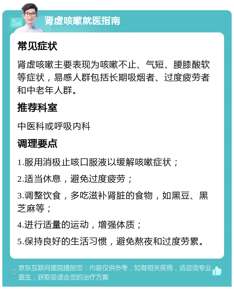 肾虚咳嗽就医指南 常见症状 肾虚咳嗽主要表现为咳嗽不止、气短、腰膝酸软等症状，易感人群包括长期吸烟者、过度疲劳者和中老年人群。 推荐科室 中医科或呼吸内科 调理要点 1.服用消极止咳口服液以缓解咳嗽症状； 2.适当休息，避免过度疲劳； 3.调整饮食，多吃滋补肾脏的食物，如黑豆、黑芝麻等； 4.进行适量的运动，增强体质； 5.保持良好的生活习惯，避免熬夜和过度劳累。