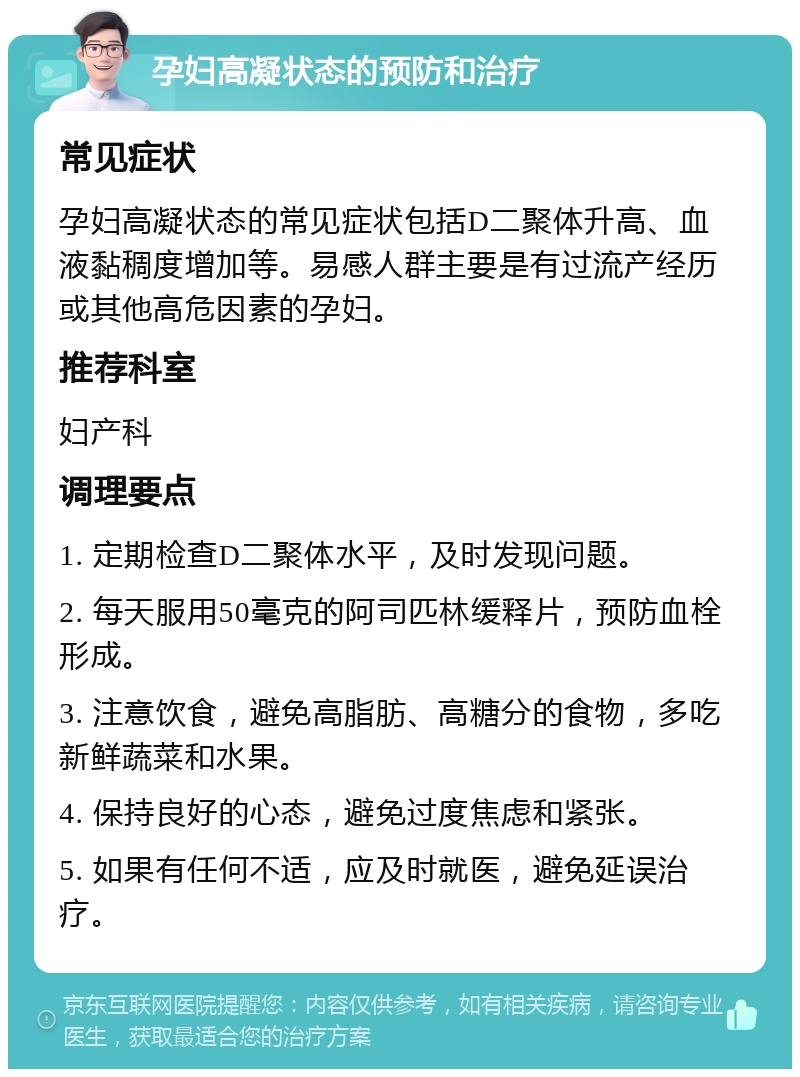 孕妇高凝状态的预防和治疗 常见症状 孕妇高凝状态的常见症状包括D二聚体升高、血液黏稠度增加等。易感人群主要是有过流产经历或其他高危因素的孕妇。 推荐科室 妇产科 调理要点 1. 定期检查D二聚体水平，及时发现问题。 2. 每天服用50毫克的阿司匹林缓释片，预防血栓形成。 3. 注意饮食，避免高脂肪、高糖分的食物，多吃新鲜蔬菜和水果。 4. 保持良好的心态，避免过度焦虑和紧张。 5. 如果有任何不适，应及时就医，避免延误治疗。