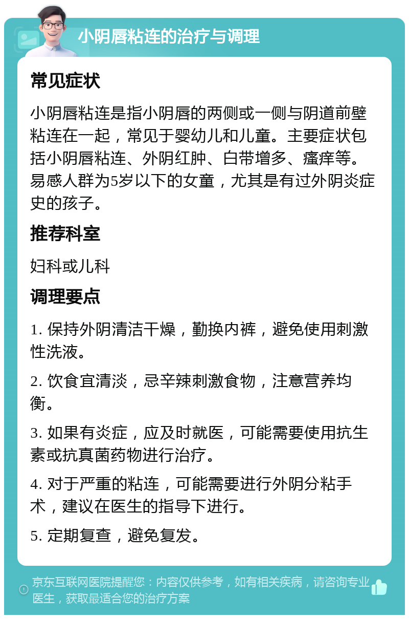 小阴唇粘连的治疗与调理 常见症状 小阴唇粘连是指小阴唇的两侧或一侧与阴道前壁粘连在一起，常见于婴幼儿和儿童。主要症状包括小阴唇粘连、外阴红肿、白带增多、瘙痒等。易感人群为5岁以下的女童，尤其是有过外阴炎症史的孩子。 推荐科室 妇科或儿科 调理要点 1. 保持外阴清洁干燥，勤换内裤，避免使用刺激性洗液。 2. 饮食宜清淡，忌辛辣刺激食物，注意营养均衡。 3. 如果有炎症，应及时就医，可能需要使用抗生素或抗真菌药物进行治疗。 4. 对于严重的粘连，可能需要进行外阴分粘手术，建议在医生的指导下进行。 5. 定期复查，避免复发。