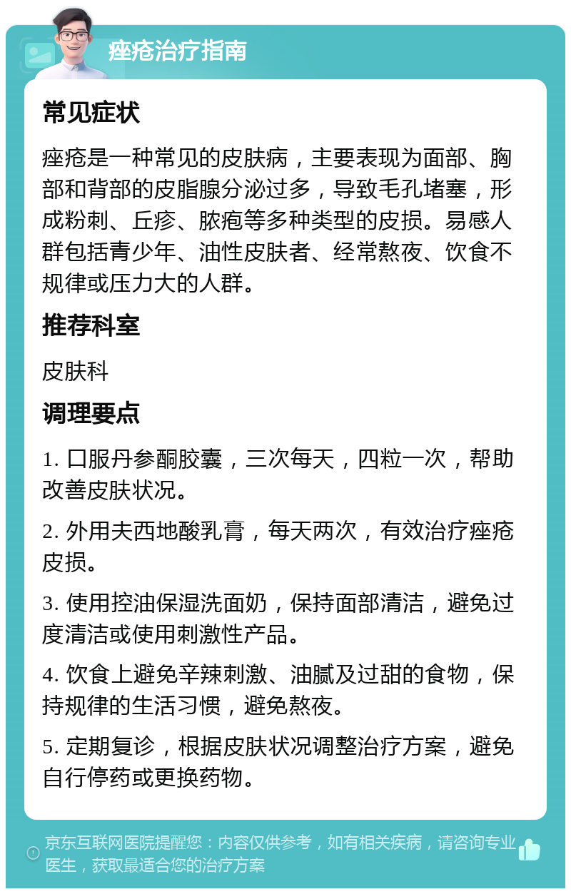 痤疮治疗指南 常见症状 痤疮是一种常见的皮肤病，主要表现为面部、胸部和背部的皮脂腺分泌过多，导致毛孔堵塞，形成粉刺、丘疹、脓疱等多种类型的皮损。易感人群包括青少年、油性皮肤者、经常熬夜、饮食不规律或压力大的人群。 推荐科室 皮肤科 调理要点 1. 口服丹参酮胶囊，三次每天，四粒一次，帮助改善皮肤状况。 2. 外用夫西地酸乳膏，每天两次，有效治疗痤疮皮损。 3. 使用控油保湿洗面奶，保持面部清洁，避免过度清洁或使用刺激性产品。 4. 饮食上避免辛辣刺激、油腻及过甜的食物，保持规律的生活习惯，避免熬夜。 5. 定期复诊，根据皮肤状况调整治疗方案，避免自行停药或更换药物。