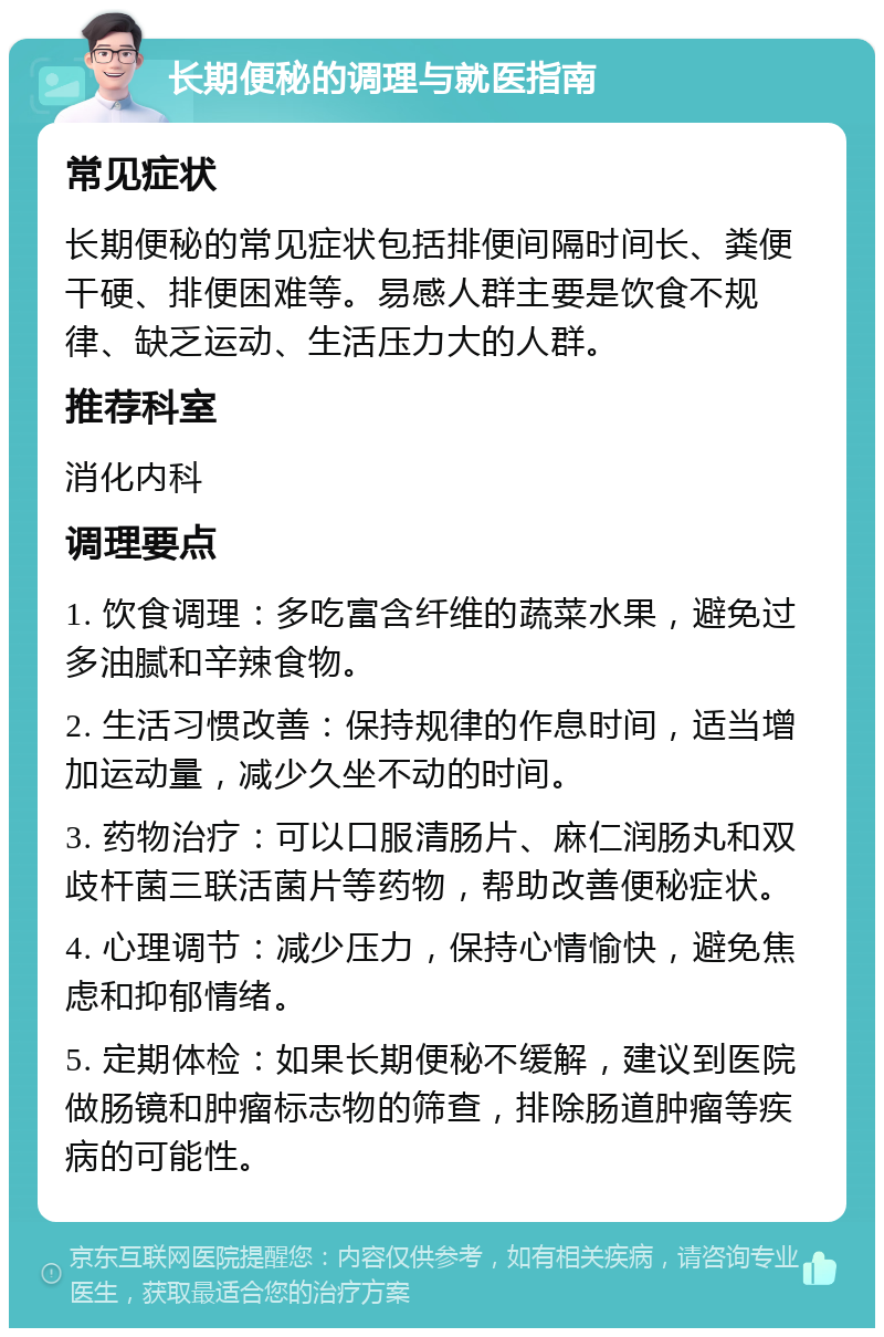 长期便秘的调理与就医指南 常见症状 长期便秘的常见症状包括排便间隔时间长、粪便干硬、排便困难等。易感人群主要是饮食不规律、缺乏运动、生活压力大的人群。 推荐科室 消化内科 调理要点 1. 饮食调理：多吃富含纤维的蔬菜水果，避免过多油腻和辛辣食物。 2. 生活习惯改善：保持规律的作息时间，适当增加运动量，减少久坐不动的时间。 3. 药物治疗：可以口服清肠片、麻仁润肠丸和双歧杆菌三联活菌片等药物，帮助改善便秘症状。 4. 心理调节：减少压力，保持心情愉快，避免焦虑和抑郁情绪。 5. 定期体检：如果长期便秘不缓解，建议到医院做肠镜和肿瘤标志物的筛查，排除肠道肿瘤等疾病的可能性。