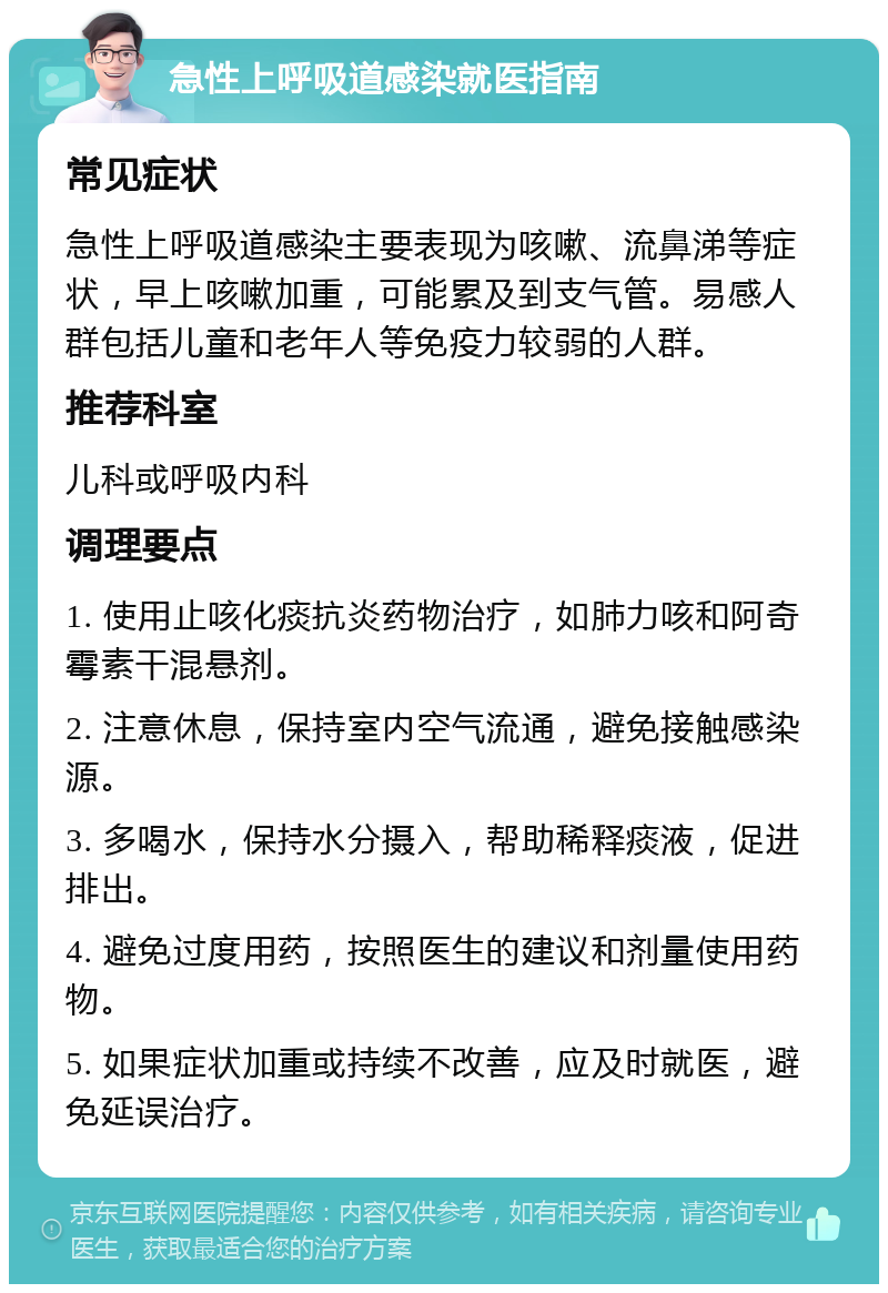 急性上呼吸道感染就医指南 常见症状 急性上呼吸道感染主要表现为咳嗽、流鼻涕等症状，早上咳嗽加重，可能累及到支气管。易感人群包括儿童和老年人等免疫力较弱的人群。 推荐科室 儿科或呼吸内科 调理要点 1. 使用止咳化痰抗炎药物治疗，如肺力咳和阿奇霉素干混悬剂。 2. 注意休息，保持室内空气流通，避免接触感染源。 3. 多喝水，保持水分摄入，帮助稀释痰液，促进排出。 4. 避免过度用药，按照医生的建议和剂量使用药物。 5. 如果症状加重或持续不改善，应及时就医，避免延误治疗。