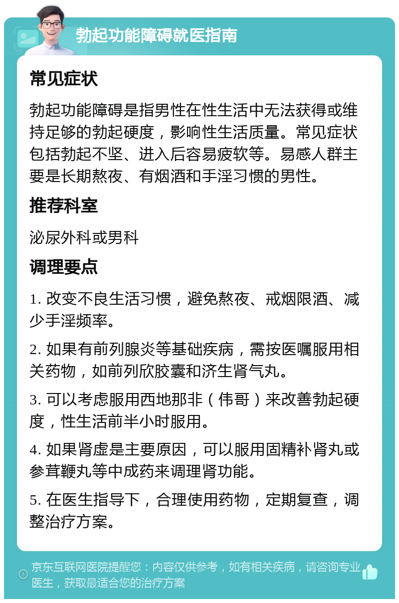 勃起功能障碍就医指南 常见症状 勃起功能障碍是指男性在性生活中无法获得或维持足够的勃起硬度，影响性生活质量。常见症状包括勃起不坚、进入后容易疲软等。易感人群主要是长期熬夜、有烟酒和手淫习惯的男性。 推荐科室 泌尿外科或男科 调理要点 1. 改变不良生活习惯，避免熬夜、戒烟限酒、减少手淫频率。 2. 如果有前列腺炎等基础疾病，需按医嘱服用相关药物，如前列欣胶囊和济生肾气丸。 3. 可以考虑服用西地那非（伟哥）来改善勃起硬度，性生活前半小时服用。 4. 如果肾虚是主要原因，可以服用固精补肾丸或参茸鞭丸等中成药来调理肾功能。 5. 在医生指导下，合理使用药物，定期复查，调整治疗方案。