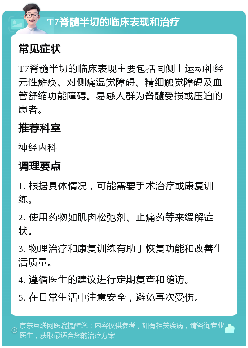 T7脊髓半切的临床表现和治疗 常见症状 T7脊髓半切的临床表现主要包括同侧上运动神经元性瘫痪、对侧痛温觉障碍、精细触觉障碍及血管舒缩功能障碍。易感人群为脊髓受损或压迫的患者。 推荐科室 神经内科 调理要点 1. 根据具体情况，可能需要手术治疗或康复训练。 2. 使用药物如肌肉松弛剂、止痛药等来缓解症状。 3. 物理治疗和康复训练有助于恢复功能和改善生活质量。 4. 遵循医生的建议进行定期复查和随访。 5. 在日常生活中注意安全，避免再次受伤。