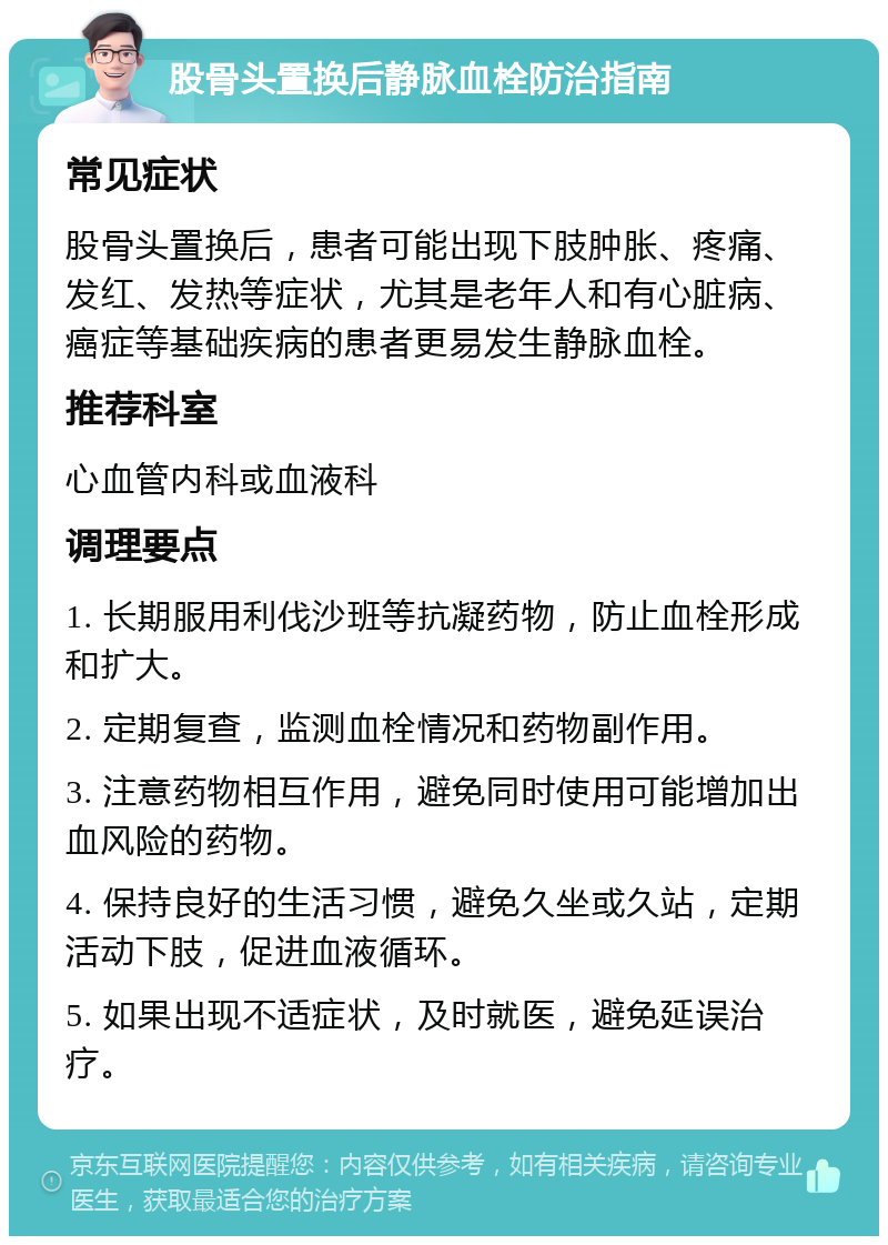 股骨头置换后静脉血栓防治指南 常见症状 股骨头置换后，患者可能出现下肢肿胀、疼痛、发红、发热等症状，尤其是老年人和有心脏病、癌症等基础疾病的患者更易发生静脉血栓。 推荐科室 心血管内科或血液科 调理要点 1. 长期服用利伐沙班等抗凝药物，防止血栓形成和扩大。 2. 定期复查，监测血栓情况和药物副作用。 3. 注意药物相互作用，避免同时使用可能增加出血风险的药物。 4. 保持良好的生活习惯，避免久坐或久站，定期活动下肢，促进血液循环。 5. 如果出现不适症状，及时就医，避免延误治疗。