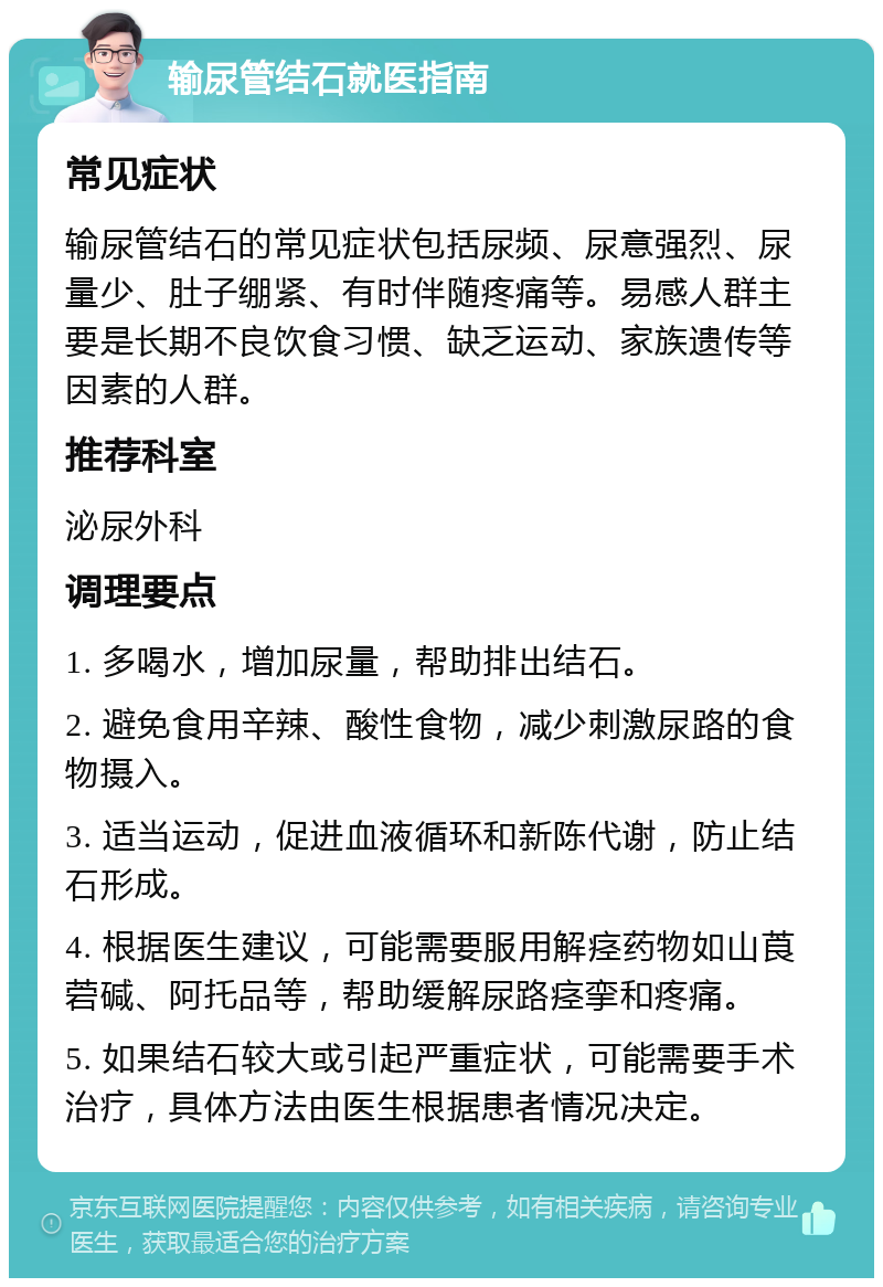 输尿管结石就医指南 常见症状 输尿管结石的常见症状包括尿频、尿意强烈、尿量少、肚子绷紧、有时伴随疼痛等。易感人群主要是长期不良饮食习惯、缺乏运动、家族遗传等因素的人群。 推荐科室 泌尿外科 调理要点 1. 多喝水，增加尿量，帮助排出结石。 2. 避免食用辛辣、酸性食物，减少刺激尿路的食物摄入。 3. 适当运动，促进血液循环和新陈代谢，防止结石形成。 4. 根据医生建议，可能需要服用解痉药物如山莨菪碱、阿托品等，帮助缓解尿路痉挛和疼痛。 5. 如果结石较大或引起严重症状，可能需要手术治疗，具体方法由医生根据患者情况决定。