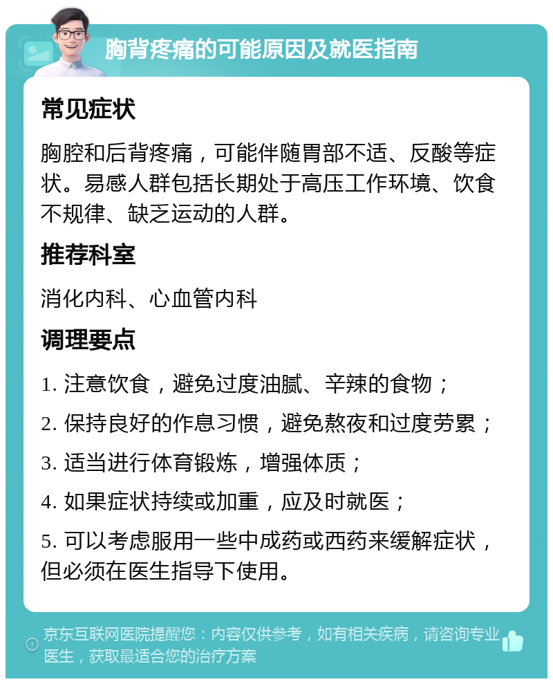 胸背疼痛的可能原因及就医指南 常见症状 胸腔和后背疼痛，可能伴随胃部不适、反酸等症状。易感人群包括长期处于高压工作环境、饮食不规律、缺乏运动的人群。 推荐科室 消化内科、心血管内科 调理要点 1. 注意饮食，避免过度油腻、辛辣的食物； 2. 保持良好的作息习惯，避免熬夜和过度劳累； 3. 适当进行体育锻炼，增强体质； 4. 如果症状持续或加重，应及时就医； 5. 可以考虑服用一些中成药或西药来缓解症状，但必须在医生指导下使用。