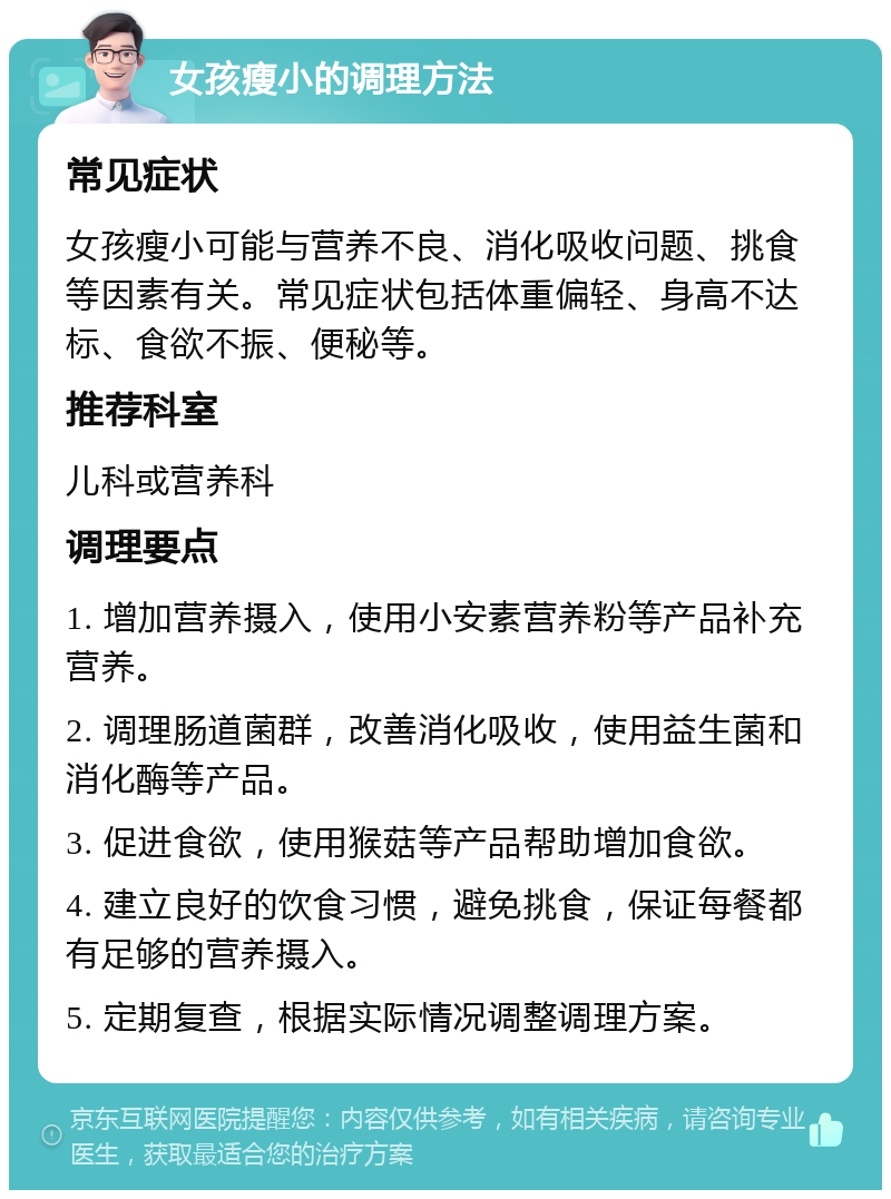 女孩瘦小的调理方法 常见症状 女孩瘦小可能与营养不良、消化吸收问题、挑食等因素有关。常见症状包括体重偏轻、身高不达标、食欲不振、便秘等。 推荐科室 儿科或营养科 调理要点 1. 增加营养摄入，使用小安素营养粉等产品补充营养。 2. 调理肠道菌群，改善消化吸收，使用益生菌和消化酶等产品。 3. 促进食欲，使用猴菇等产品帮助增加食欲。 4. 建立良好的饮食习惯，避免挑食，保证每餐都有足够的营养摄入。 5. 定期复查，根据实际情况调整调理方案。