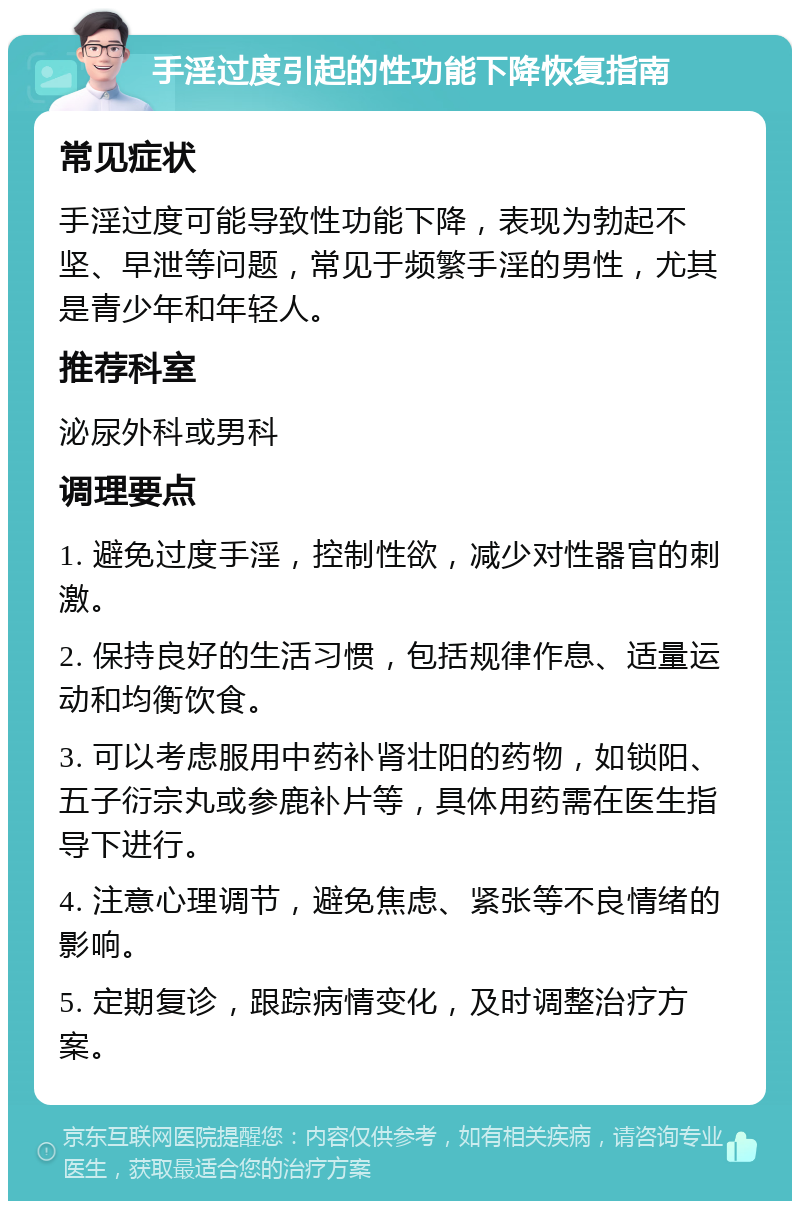 手淫过度引起的性功能下降恢复指南 常见症状 手淫过度可能导致性功能下降，表现为勃起不坚、早泄等问题，常见于频繁手淫的男性，尤其是青少年和年轻人。 推荐科室 泌尿外科或男科 调理要点 1. 避免过度手淫，控制性欲，减少对性器官的刺激。 2. 保持良好的生活习惯，包括规律作息、适量运动和均衡饮食。 3. 可以考虑服用中药补肾壮阳的药物，如锁阳、五子衍宗丸或参鹿补片等，具体用药需在医生指导下进行。 4. 注意心理调节，避免焦虑、紧张等不良情绪的影响。 5. 定期复诊，跟踪病情变化，及时调整治疗方案。