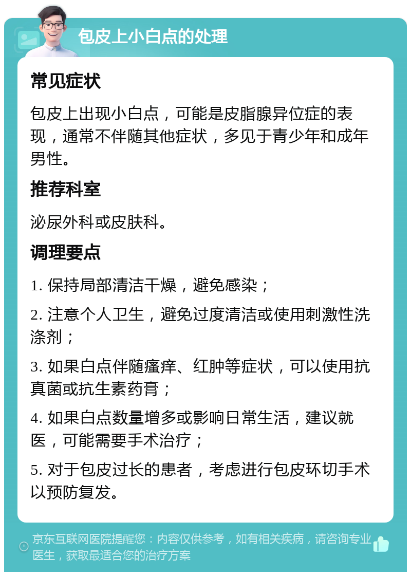 包皮上小白点的处理 常见症状 包皮上出现小白点，可能是皮脂腺异位症的表现，通常不伴随其他症状，多见于青少年和成年男性。 推荐科室 泌尿外科或皮肤科。 调理要点 1. 保持局部清洁干燥，避免感染； 2. 注意个人卫生，避免过度清洁或使用刺激性洗涤剂； 3. 如果白点伴随瘙痒、红肿等症状，可以使用抗真菌或抗生素药膏； 4. 如果白点数量增多或影响日常生活，建议就医，可能需要手术治疗； 5. 对于包皮过长的患者，考虑进行包皮环切手术以预防复发。