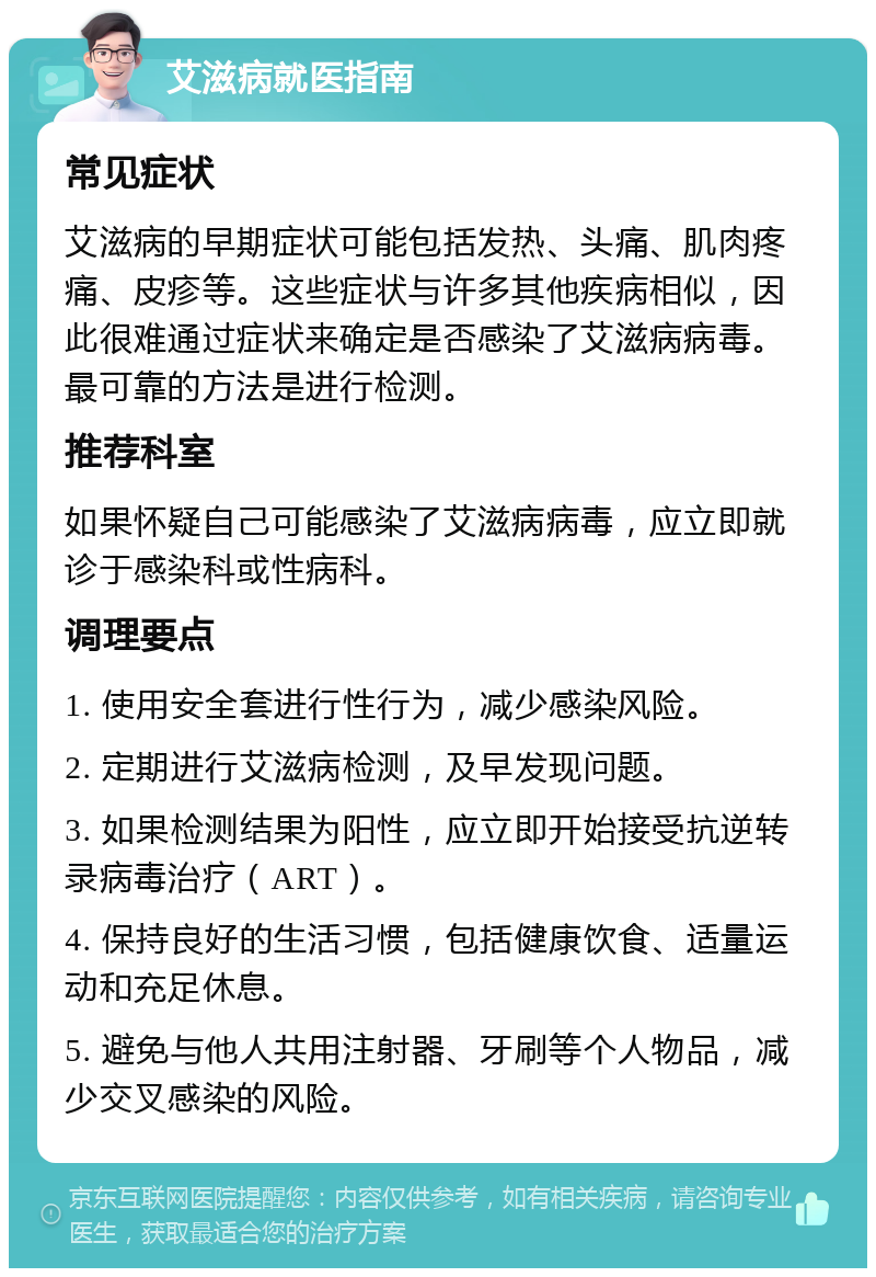 艾滋病就医指南 常见症状 艾滋病的早期症状可能包括发热、头痛、肌肉疼痛、皮疹等。这些症状与许多其他疾病相似，因此很难通过症状来确定是否感染了艾滋病病毒。最可靠的方法是进行检测。 推荐科室 如果怀疑自己可能感染了艾滋病病毒，应立即就诊于感染科或性病科。 调理要点 1. 使用安全套进行性行为，减少感染风险。 2. 定期进行艾滋病检测，及早发现问题。 3. 如果检测结果为阳性，应立即开始接受抗逆转录病毒治疗（ART）。 4. 保持良好的生活习惯，包括健康饮食、适量运动和充足休息。 5. 避免与他人共用注射器、牙刷等个人物品，减少交叉感染的风险。