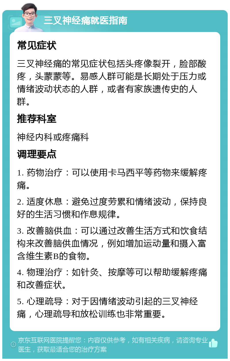 三叉神经痛就医指南 常见症状 三叉神经痛的常见症状包括头疼像裂开，脸部酸疼，头蒙蒙等。易感人群可能是长期处于压力或情绪波动状态的人群，或者有家族遗传史的人群。 推荐科室 神经内科或疼痛科 调理要点 1. 药物治疗：可以使用卡马西平等药物来缓解疼痛。 2. 适度休息：避免过度劳累和情绪波动，保持良好的生活习惯和作息规律。 3. 改善脑供血：可以通过改善生活方式和饮食结构来改善脑供血情况，例如增加运动量和摄入富含维生素B的食物。 4. 物理治疗：如针灸、按摩等可以帮助缓解疼痛和改善症状。 5. 心理疏导：对于因情绪波动引起的三叉神经痛，心理疏导和放松训练也非常重要。