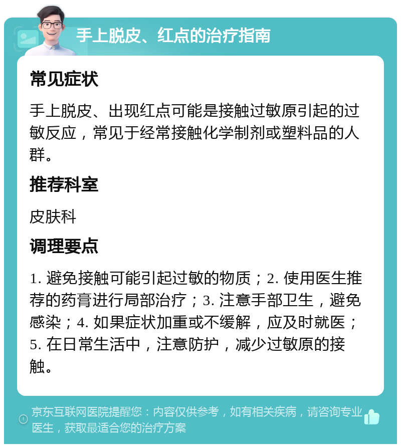 手上脱皮、红点的治疗指南 常见症状 手上脱皮、出现红点可能是接触过敏原引起的过敏反应，常见于经常接触化学制剂或塑料品的人群。 推荐科室 皮肤科 调理要点 1. 避免接触可能引起过敏的物质；2. 使用医生推荐的药膏进行局部治疗；3. 注意手部卫生，避免感染；4. 如果症状加重或不缓解，应及时就医；5. 在日常生活中，注意防护，减少过敏原的接触。