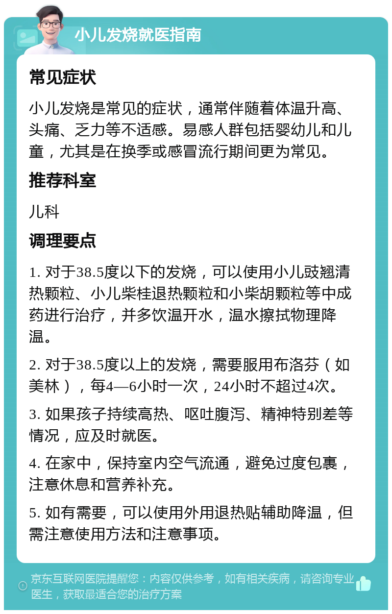 小儿发烧就医指南 常见症状 小儿发烧是常见的症状，通常伴随着体温升高、头痛、乏力等不适感。易感人群包括婴幼儿和儿童，尤其是在换季或感冒流行期间更为常见。 推荐科室 儿科 调理要点 1. 对于38.5度以下的发烧，可以使用小儿豉翘清热颗粒、小儿柴桂退热颗粒和小柴胡颗粒等中成药进行治疗，并多饮温开水，温水擦拭物理降温。 2. 对于38.5度以上的发烧，需要服用布洛芬（如美林），每4—6小时一次，24小时不超过4次。 3. 如果孩子持续高热、呕吐腹泻、精神特别差等情况，应及时就医。 4. 在家中，保持室内空气流通，避免过度包裹，注意休息和营养补充。 5. 如有需要，可以使用外用退热贴辅助降温，但需注意使用方法和注意事项。