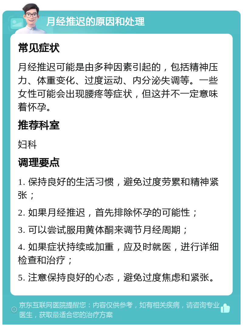 月经推迟的原因和处理 常见症状 月经推迟可能是由多种因素引起的，包括精神压力、体重变化、过度运动、内分泌失调等。一些女性可能会出现腰疼等症状，但这并不一定意味着怀孕。 推荐科室 妇科 调理要点 1. 保持良好的生活习惯，避免过度劳累和精神紧张； 2. 如果月经推迟，首先排除怀孕的可能性； 3. 可以尝试服用黄体酮来调节月经周期； 4. 如果症状持续或加重，应及时就医，进行详细检查和治疗； 5. 注意保持良好的心态，避免过度焦虑和紧张。